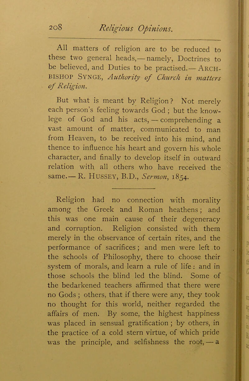 All matters of religion are to be reduced to these two general heads,— namely, Doctrines to be believed, and Duties to be practised.— ARCH- BISHOP Synge, Authority of Church in matters of Religion. But what is meant by Religion? Not merely each person’s feeling towards God ; but the know- lege of God and his acts, — comprehending a vast amount of matter, communicated to man from Heaven, to be received into his mind, and thence to influence his heart and govern his whole character, and finally to develop itself in outward relation with all others who have received the same.— R. HUSSEY, B.D., Sermon, 1854. Religion had no connection with morality among the Greek and Roman heathens; and this was one main cause of their degeneracy and corruption. Religion consisted with them merely in the observance of certain rites, and the performance of sacrifices ; and men were left to the schools of Philosophy, there to choose their system of morals, and learn a rule of life: and in those schools the blind led the blind. Some of the bedarkened teachers affirmed that there were no Gods ; others, that if there were any, they took no thought for this world, neither regarded the affairs of men. By some, the highest happiness was placed in sensual gratification ; by others, in the practice of a cold stern virtue, of which pride was the principle, and selfishness the root, — a