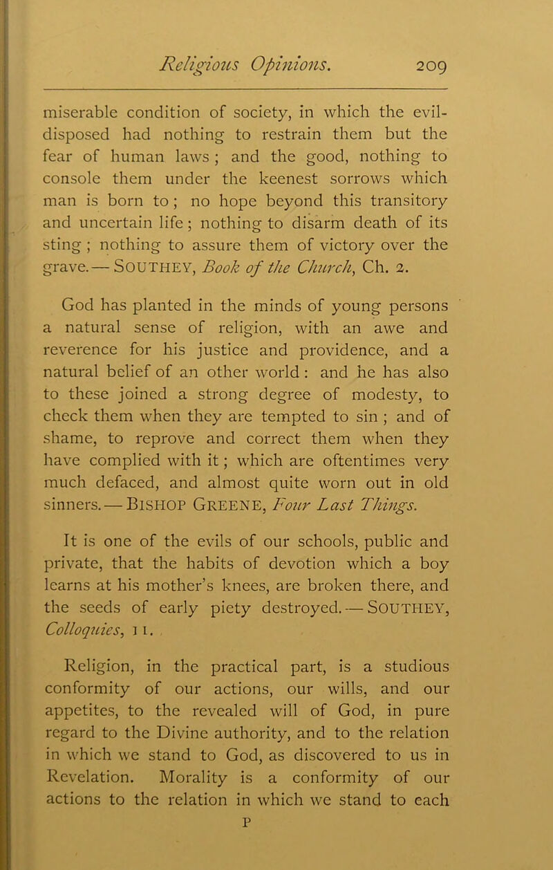 miserable condition of society, in which the evil- disposed had nothing to restrain them but the fear of human laws ; and the good, nothing to console them under the keenest sorrows which man is born to ; no hope beyond this transitory and uncertain life; nothing to disarm death of its sting ; nothing to assure them of victory over the grave.— Southey, Book of the Church, Ch. 2. God has planted in the minds of young persons a natural sense of religion, with an awe and reverence for his justice and providence, and a natural belief of an other world : and he has also to these joined a strong degree of modesty, to check them when they are tempted to sin ; and of shame, to reprove and correct them when they have complied with it; which are oftentimes very much defaced, and almost quite worn out in old sinners. — Bishop Greene, Four Last Things. It is one of the evils of our schools, public and private, that the habits of devotion which a boy learns at his mother’s knees, are broken there, and the seeds of early piety destroyed. — SOUTHEY, Colloquies, ] 1. Religion, in the practical part, is a studious conformity of our actions, our wills, and our appetites, to the revealed will of God, in pure regard to the Divine authority, and to the relation in which we stand to God, as discovered to us in Revelation. Morality is a conformity of our actions to the relation in which we stand to each P