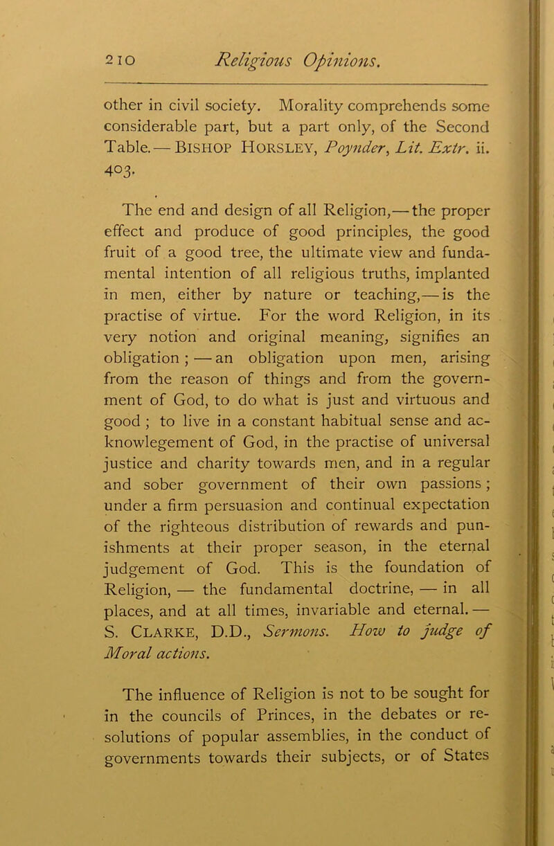 other in civil society. Morality comprehends some considerable part, but a part only, of the Second Table.— BISHOP HORSLEY, Poynder, Lit. Extr. ii. 403. The end and design of all Religion,— the proper effect and produce of good principles, the good fruit of a good tree, the ultimate view and funda- mental intention of all religious truths, implanted in men, either by nature or teaching,— is the practise of virtue. For the word Religion, in its very notion and original meaning, signifies an obligation ; — an obligation upon men, arising from the reason of things and from the govern- ment of God, to do what is just and virtuous and good ; to live in a constant habitual sense and ac- knowlegement of God, in the practise of universal justice and charity towards men, and in a regular and sober government of their own passions; under a firm persuasion and continual expectation of the righteous distribution of rewards and pun- ishments at their proper season, in the eternal judgement of God. This is the foundation of Religion, — the fundamental doctrine, — in all places, and at all times, invariable and eternal. — S. Clarke, D.D., Sermons. How to judge of Moral actions. The influence of Religion is not to be sought for in the councils of Princes, in the debates or re- solutions of popular assemblies, in the conduct of governments towards their subjects, or of States