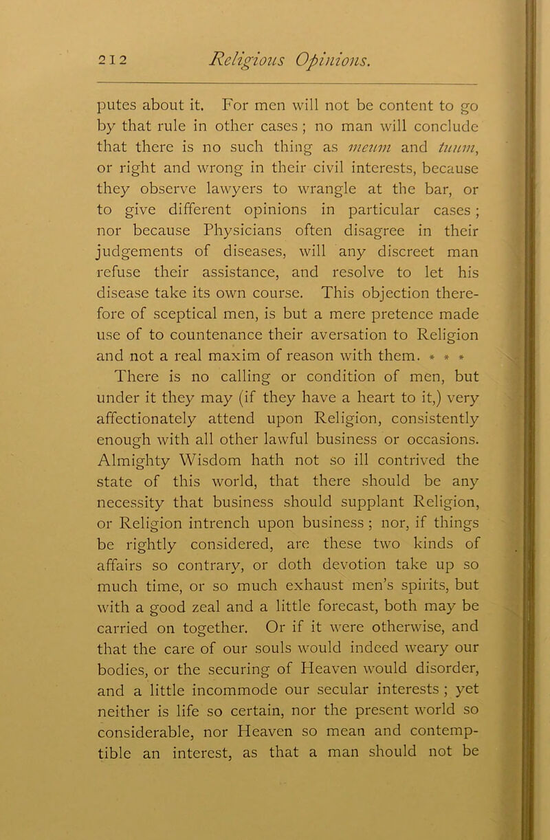 putes about it. For men will not be content to go by that rule in other cases ; no man will conclude that there is no such thing as meum and tuum, or right and wrong in their civil interests, because they observe lawyers to wrangle at the bar, or to give different opinions in particular cases ; nor because Physicians often disagree in their judgements of diseases, will any discreet man refuse their assistance, and resolve to let his disease take its own course. This objection there- fore of sceptical men, is but a mere pretence made use of to countenance their aversation to Religion and not a real maxim of reason with them. * * * There is no calling or condition of men, but under it they may (if they have a heart to it,) very affectionately attend upon Religion, consistently enough with all other lawful business or occasions. Almighty Wisdom hath not so ill contrived the state of this world, that there should be any necessity that business should supplant Religion, or Religion intrench upon business ; nor, if things be rightly considered, are these two kinds of affairs so contrary, or doth devotion take up so much time, or so much exhaust men’s spirits, but with a good zeal and a little forecast, both may be carried on together. Or if it were otherwise, and that the care of our souls would indeed weary our bodies, or the securing of Heaven would disorder, and a little incommode our secular interests ; yet neither is life so certain, nor the present world so considerable, nor Heaven so mean and contemp- tible an interest, as that a man should not be