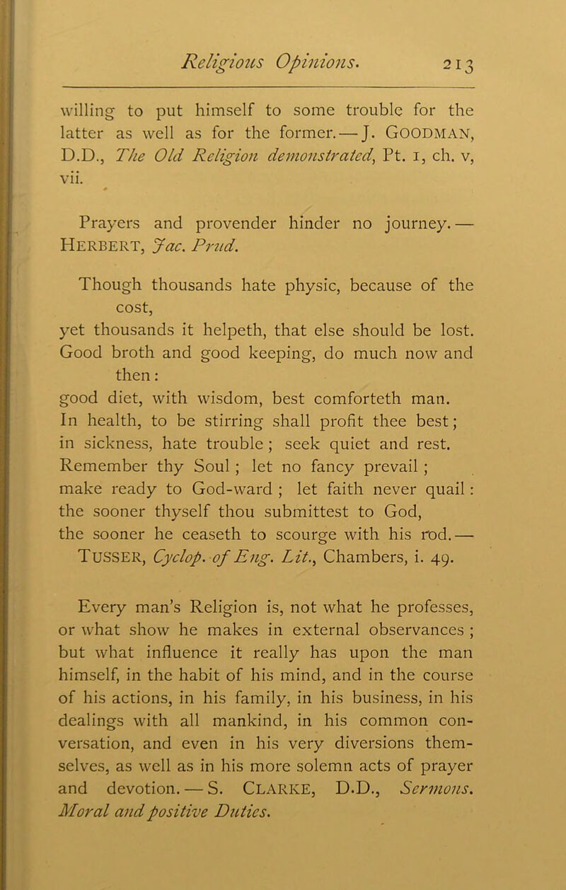 willing to put himself to some trouble for the latter as well as for the former.—J. Goodman, D.D., The Old Religion demonstrated, Pt. 1, ch. v, vii. Prayers and provender hinder no journey. — Herbert, Jac. Prud. Though thousands hate physic, because of the cost, yet thousands it helpeth, that else should be lost. Good broth and good keeping, do much now and then: good diet, with wisdom, best comforteth man. In health, to be stirring shall profit thee best; in sickness, hate trouble ; seek quiet and rest. Remember thy Soul ; let no fancy prevail ; make ready to God-ward ; let faith never quail: the sooner thyself thou submittest to God, the sooner he ceaseth to scourge with his rod.— TuSSER, Cyclop. of Eng. Lit., Chambers, i. 49. Every man’s Religion is, not what he professes, or what show he makes in external observances ; but what influence it really has upon the man himself, in the habit of his mind, and in the course of his actions, in his family, in his business, in his dealings with all mankind, in his common con- versation, and even in his very diversions them- selves, as well as in his more solemn acts of prayer and devotion. — S. Clarke, D.D., Sermons. Moral and positive Duties.