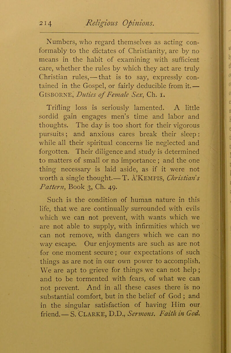 Numbers, who regard themselves as acting con- formably to the dictates of Christianity, are by no means in the habit of examining with sufficient care, whether the rules by which they act are truly Christian rules,— that is to say, expressly con- tained in the Gospel, or fairly deducible from it.— Gisborne, Duties of Female Sex, Ch. i. Trifling loss is seriously lamented. A little sordid gain engages men’s time and labor and thoughts. The day is too short for their vigorous pursuits; and anxious cares break their sleep: while all their spiritual concerns lie neglected and forgotten. Their diligence and study is determined to matters of small or no importance ; and the one thing necessary is laid aside, as if it were not wrorth a single thought.— T. A’KEMPIS, Christian s Pattern, Book 3, Ch. 49. Such is the condition of human nature in this life, that we are continually surrounded with evils which w'e can not prevent, with wants which we are not able to supply, with infirmities which we can not remove, with dangers which we can no way escape. Our enjoyments are such as are not for one moment secure ; our expectations of such things as are not in our own power to accomplish. We are apt to grieve for things wre can not help ; and to be tormented with fears, of what we can not prevent. And in all these cases there is no substantial comfort, but in the belief of God ; and in the singular satisfaction of having Him our friend.— S. CLARKE, D.D., Sermons. Faith in God.