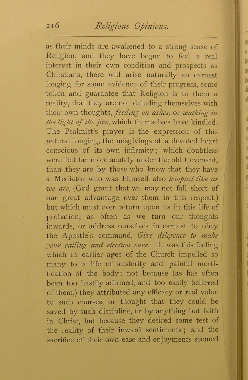 as their minds are awakened to a strong sense of Religion, and they have begun to feel a real interest in their own condition and prospects as Christians, there will arise naturally an earnest longing for some evidence of their progress, some token and guarantee that Religion is to them a reality, that they are not deluding themselves with their own thoughts, feeding on ashes, or zvalking in the light of the fire, which themselves have kindled. The Psalmist’s prayer is the expression of this natural longing, the misgivings of a devoted heart conscious of its own infirmity; which doubtless were felt far more acutely under the old Covenant, than they are by those who know that they have a Mediator who was Himself also tempted like as zve are, (God grant that we may not fall short of our great advantage over them in this respect,) but which must ever return upon us in this life of probation, as often as we turn our thoughts inwards, or address ourselves in earnest to obey the Apostle’s command, Give diligence to make your calling and election sure. It was this feeling which in earlier ages of the Church impelled so many to a life of austerity and painful morti- fication of the body : not because (as has often been too hastily affirmed, and too easily believed of them,) they attributed any efficacy or real value to such courses, or thought that they could be saved by such discipline, or by anything but faith in Christ, but because they desired some test of the reality of their inward sentiments; and the sacrifice of their own ease and enjoyments seemed
