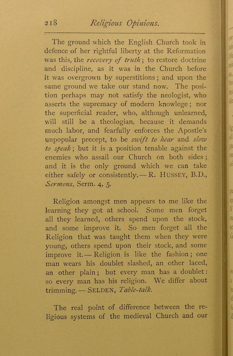 The ground which the English Church took in defence of her rightful liberty at the Reformation was this, the recovery of truth; to restore doctrine and discipline, as it was in the Church before it was overgrown by superstitions ; and upon the same ground we take our stand now. The posi- tion perhaps may not satisfy the neologist, who asserts the supremacy of modern knowlege; nor the superficial reader, who, although unlearned, will still be a theologian, because it demands much labor, and fearfully enforces the Apostle’s unpopular precept, to be szuift to hear and slow to speak; but it is a position tenable against the enemies who assail our Church on both sides ; and it is the only ground which we can take either safely or consistently.— R. HUSSEY, B.D., Sermons, Serm. 4, 5. Religion amongst men appears to me like the learning they got at school. Some men forget all they learned, others spend upon the stock, and some improve it. So men forget all the Religion that was taught them when they were young, others spend upon their stock, and some improve it.— Religion is like the fashion; one man wears his doublet slashed, an other laced, an other plain; but every man has a doublet: so every man has his religion. We differ about trimming. — Selden, Table-talk. The real point of difference between the re- ligious systems of the medieval Church and our