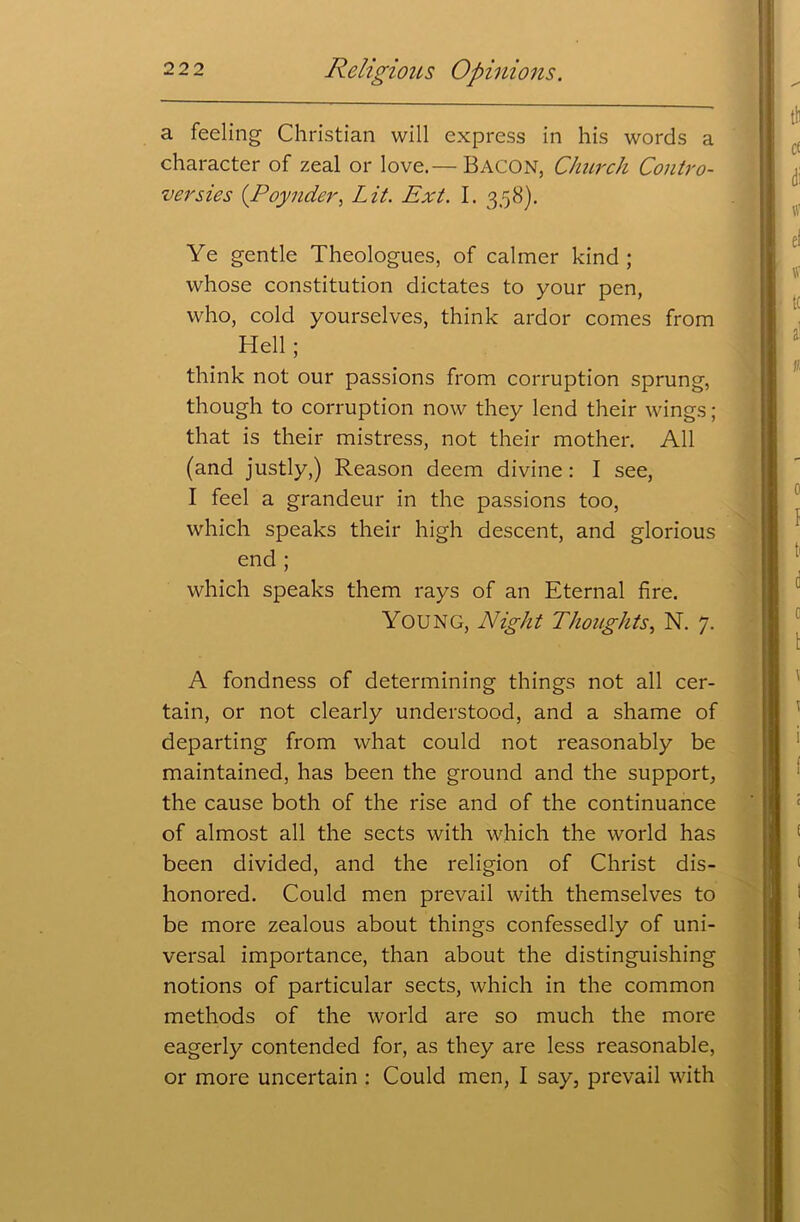 a feeling Christian will express in his words a character of zeal or love.— BACON, Church Contro- versies (.Poynder, Lit. Ext. I. 358). Ye gentle Theologues, of calmer kind; whose constitution dictates to your pen, who, cold yourselves, think ardor comes from Hell; think not our passions from corruption sprung, though to corruption now they lend their wings; that is their mistress, not their mother. All (and justly,) Reason deem divine: I see, I feel a grandeur in the passions too, which speaks their high descent, and glorious end ; which speaks them rays of an Eternal fire. Young, Night Thoughts, N. 7. A fondness of determining things not all cer- tain, or not clearly understood, and a shame of departing from what could not reasonably be maintained, has been the ground and the support, the cause both of the rise and of the continuance of almost all the sects with which the world has been divided, and the religion of Christ dis- honored. Could men prevail with themselves to be more zealous about things confessedly of uni- versal importance, than about the distinguishing notions of particular sects, which in the common methods of the world are so much the more eagerly contended for, as they are less reasonable, or more uncertain : Could men, I say, prevail with