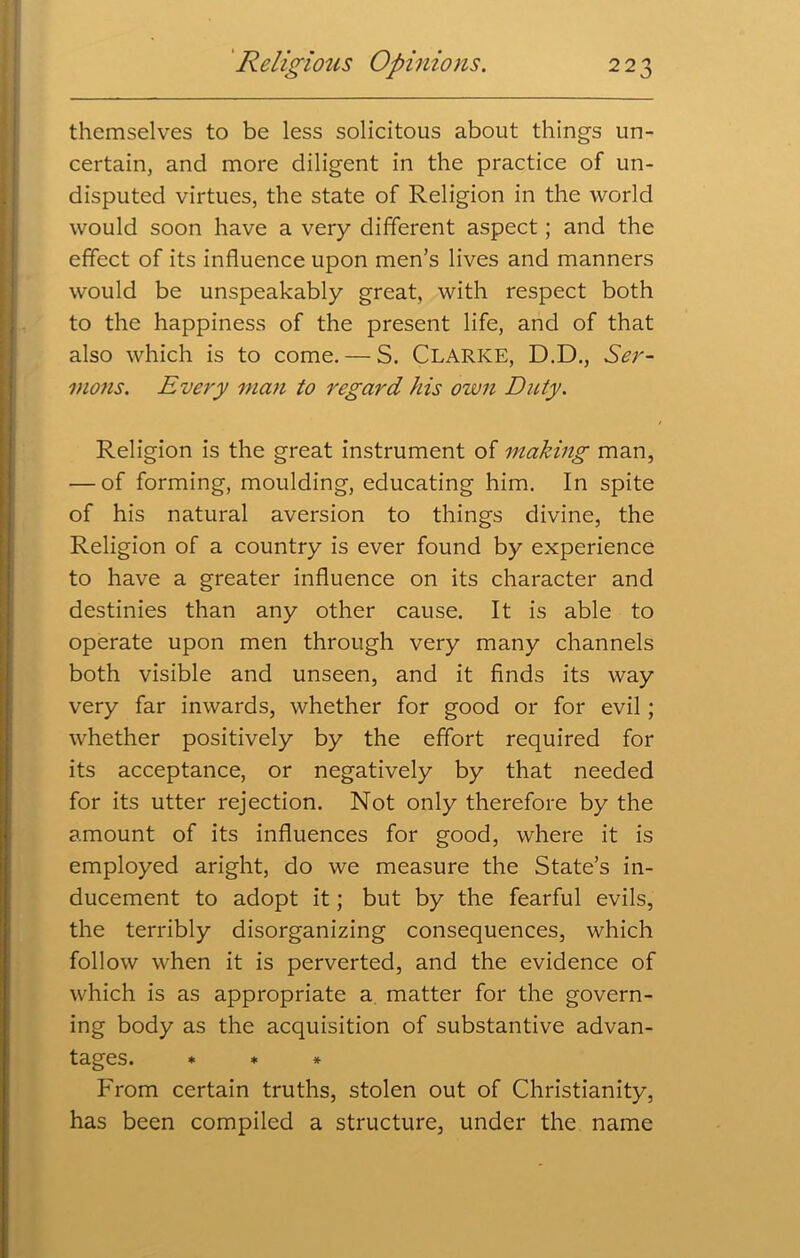 themselves to be less solicitous about things un- certain, and more diligent in the practice of un- disputed virtues, the state of Religion in the world would soon have a very different aspect; and the effect of its influence upon men’s lives and manners would be unspeakably great, with respect both to the happiness of the present life, and of that also which is to come. — S. Clarke, D.D., Ser- mons. Every man to regard his own Duty. Religion is the great instrument of making man, — of forming, moulding, educating him. In spite of his natural aversion to things divine, the Religion of a country is ever found by experience to have a greater influence on its character and destinies than any other cause. It is able to operate upon men through very many channels both visible and unseen, and it finds its way very far inwards, whether for good or for evil; whether positively by the effort required for its acceptance, or negatively by that needed for its utter rejection. Not only therefore by the amount of its influences for good, where it is employed aright, do we measure the State’s in- ducement to adopt it; but by the fearful evils, the terribly disorganizing consequences, which follow when it is perverted, and the evidence of which is as appropriate a matter for the govern- ing body as the acquisition of substantive advan- tages. * * * From certain truths, stolen out of Christianity, has been compiled a structure, under the name