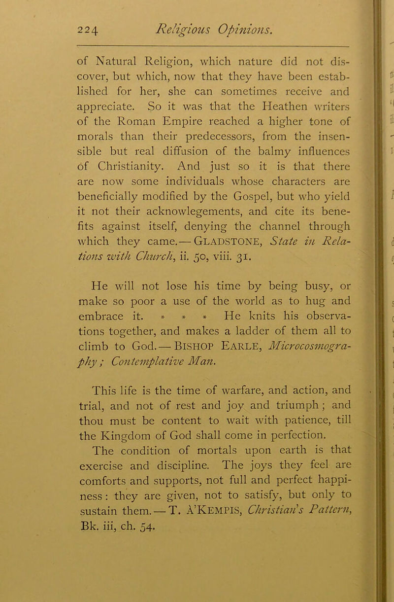 of Natural Religion, which nature did not dis- cover, but which, now that they have been estab- lished for her, she can sometimes receive and appreciate. So it was that the Heathen writers of the Roman Empire reached a higher tone of morals than their predecessors, from the insen- sible but real diffusion of the balmy influences of Christianity. And just so it is that there are now some individuals whose characters are beneficially modified by the Gospel, but who yield it not their acknowlegements, and cite its bene- fits against itself, denying the channel through which they came.— GLADSTONE, State in Rela- tions with Church, ii. 50, viii. 31. He will not lose his time by being busy, or make so poor a use of the world as to hug and embrace it. * * * He knits his observa- tions together, and makes a ladder of them all to climb to God.— BISHOP Earle, Microcosinogra- phy ; Contemplative Man. This life is the time of warfare, and action, and trial, and not of rest and joy and triumph ; and thou must be content to wait with patience, till the Kingdom of God shall come in perfection. The condition of mortals upon earth is that exercise and discipline. The joys they feel are comforts and supports, not full and perfect happi- ness : they are given, not to satisfy, but only to sustain them. — T. A’Kempis, Christian's Pattern, Bk. iii, ch. 54.