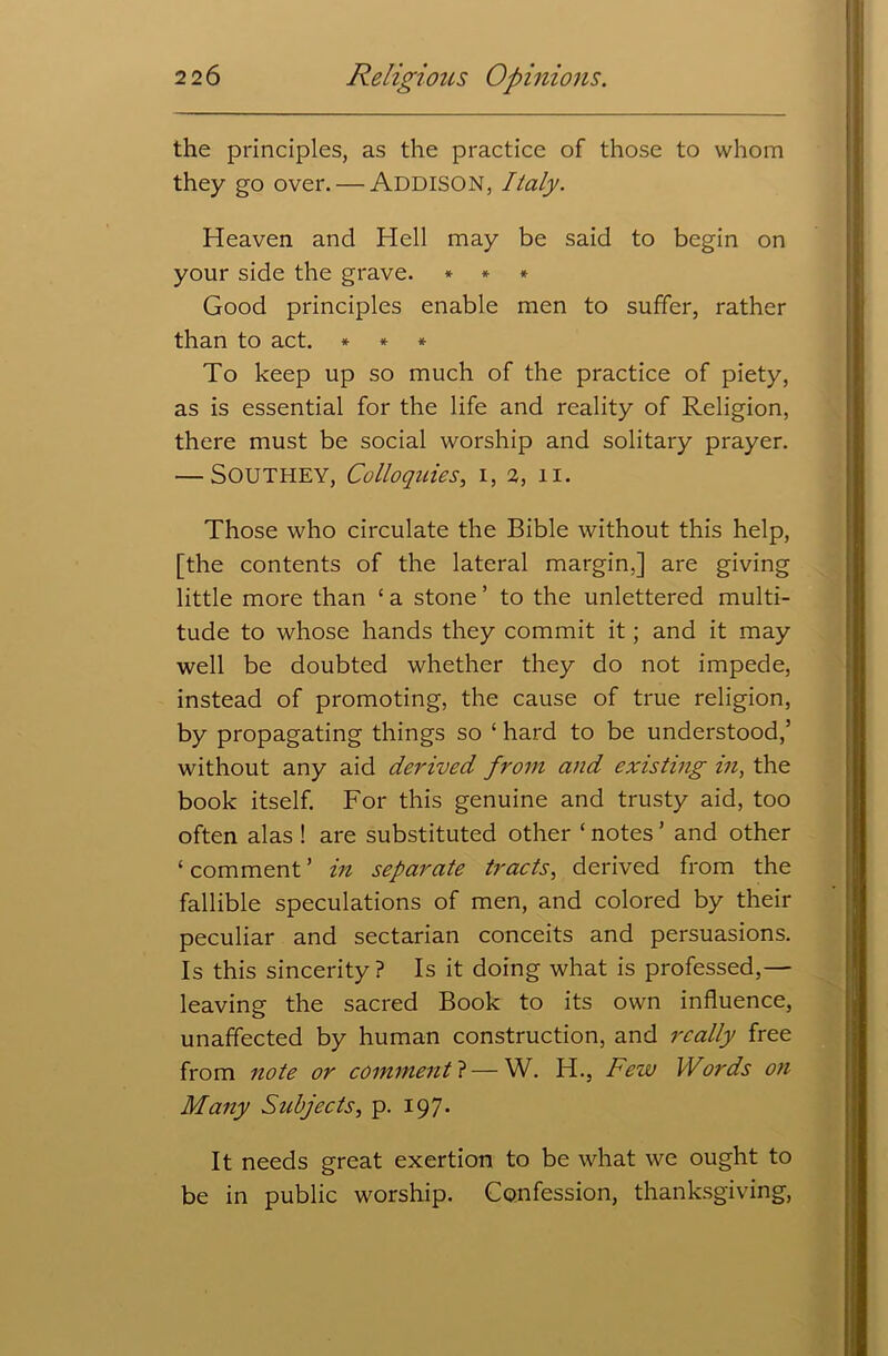 the principles, as the practice of those to whom they go over. — ADDISON, Italy. Heaven and Hell may be said to begin on your side the grave. * * * Good principles enable men to suffer, rather than to act. * * * To keep up so much of the practice of piety, as is essential for the life and reality of Religion, there must be social worship and solitary prayer. — Southey, Colloquies, i, 2, 11. Those who circulate the Bible without this help, [the contents of the lateral margin.] are giving little more than ‘ a stone ’ to the unlettered multi- tude to whose hands they commit it; and it may well be doubted whether they do not impede, instead of promoting, the cause of true religion, by propagating things so ‘ hard to be understood,5 without any aid derived from and existing in, the book itself. For this genuine and trusty aid, too often alas ! are substituted other ‘ notes5 and other ‘comment’ in separate tracts, derived from the fallible speculations of men, and colored by their peculiar and sectarian conceits and persuasions. Is this sincerity? Is it doing what is professed,— leaving the sacred Book to its own influence, unaffected by human construction, and really free from note or comments—W. H., Few Words on Many Subjects, p. 197. It needs great exertion to be what we ought to be in public worship. Confession, thanksgiving,