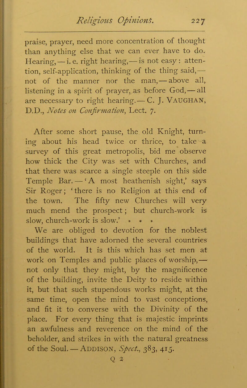 praise, prayer, need more concentration of thought than anything else that we can ever have to do. Hearing, — i. e. right hearing,— is not easy: atten- tion, self-application, thinking of the thing said,— not of the manner nor the man,— above all, listening in a spirit of prayer, as before God, — all are necessary to right hearing.— C. J. VAUGHAN, D.D., Notes on Confirmation, Lect. 7. After some short pause, the old Knight, turn- ing about his head twice or thrice, to take a survey of this great metropolis, bid me observe how thick the City was set with Churches, and that there was scarce a single steeple on this side Temple Bar. — ‘A most heathenish sight/ says Sir Roger; ‘ there is no Religion at this end of the town. The fifty new Churches will very much mend the prospect; but church-work is slow, church-work is slow.’ * * * We are obliged to devotion for the noblest buildings that have adorned the several countries of the world. It is this which has set men at work on Temples and public places of worship,— not only that they might, by the magnificence of the building, invite the Deity to reside within it, but that such stupendous works might, at the same time, open the mind to vast conceptions, and fit it to converse with the Divinity of the place. For every thing that is majestic imprints an awfulness and reverence on the mind of the beholder, and strikes in with the natural greatness of the Soul. — Addison, Sped., 383, 415. Q 2