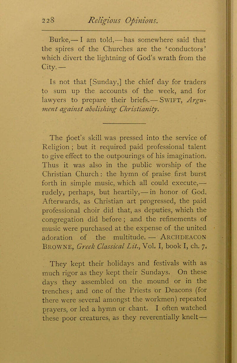 Burke,— I am told,— has somewhere said that the spires of the Churches are the ‘conductors’ which divert the lightning of God’s wrath from the City.— Is not that [Sunday,] the chief day for traders to sum up the accounts of the week, and for lawyers to prepare their briefs.— Swift, Argu- ment against abolishing Christianity. The poet’s skill was pressed into the service of Religion ; but it required paid professional talent to give effect to the outpourings of his imagination. Thus it was also in the public worship of the Christian Church: the hymn of praise first burst forth in simple music, which all could execute,— rudely, perhaps, but heartily,— in honor of God. Afterwards, as Christian art progressed, the paid professional choir did that, as deputies, which the congregation did before ; and the refinements of music were purchased at the expense of the united adoration of the multitude. — Archdeacon Browne, Greek Classical Lit., Vol. I, book I, ch. 7. They kept their holidays and festivals with as much rigor as they kept their Sundays. On these days they assembled on the mound or in the trenches; and one of the Priests or Deacons (for there were several amongst the workmen) repeated prayers, or led a hymn or chant. I often watched these poor creatures, as they reverentially knelt —