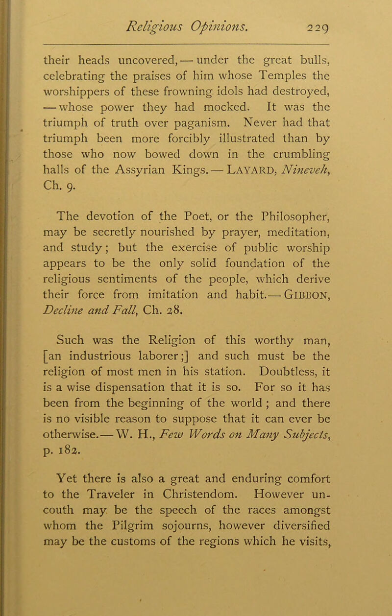 their heads uncovered,— under the great bulls, celebrating the praises of him whose Temples the worshippers of these frowning idols had destroyed, — whose power they had mocked. It was the triumph of truth over paganism. Never had that triumph been more forcibly illustrated than by those who now bowed down in the crumbling halls of the Assyrian Kings. — LAYARD, Nineveh, Ch. 9. The devotion of the Poet, or the Philosopher, may be secretly nourished by prayer, meditation, and study; but the exercise of public worship appears to be the only solid foundation of the religious sentiments of the people, which derive their force from imitation and habit.— GIBBON, Decline and Fall Ch. 28. Such was the Religion of this worthy man, [an industrious laborer;] and such must be the religion of most men in his station. Doubtless, it is a wise dispensation that it is so. For so it has been from the beginning of the world ; and there is no visible reason to suppose that it can ever be otherwise.— W. H., Few Words on Many Subjects, p. 182. Yet there is also a great and enduring comfort to the Traveler in Christendom. However un- couth may be the speech of the races amongst whom the Pilgrim sojourns, however diversified may be the customs of the regions which he visits,