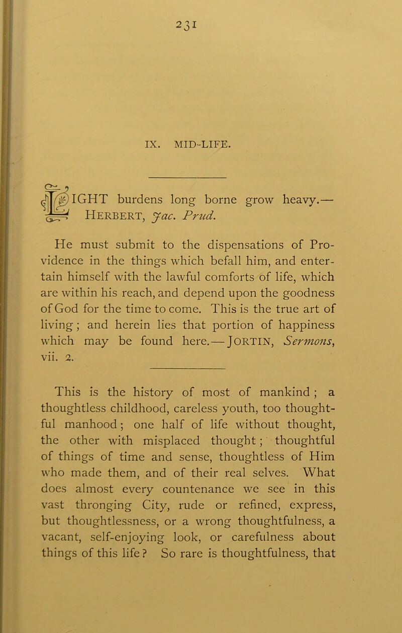 IX. MID-LIFE. IGHT burdens long borne grow heavy.— Herbert, jac. Prud. He must submit to the dispensations of Pro- vidence in the things which befall him, and enter- tain himself with the lawful comforts of life, which are within his reach, and depend upon the goodness of God for the time to come. This is the true art of living; and herein lies that portion of happiness which may be found here. — JORTIN, Sermons, vii. 2. This is the history of most of mankind ; a thoughtless childhood, careless youth, too thought- ful manhood ; one half of life without thought, the other with misplaced thought; thoughtful of things of time and sense, thoughtless of Him who made them, and of their real selves. What does almost every countenance we see in this vast thronging City, rude or refined, express, but thoughtlessness, or a wrong thoughtfulness, a vacant, self-enjoying look, or carefulness about things of this life ? So rare is thoughtfulness, that