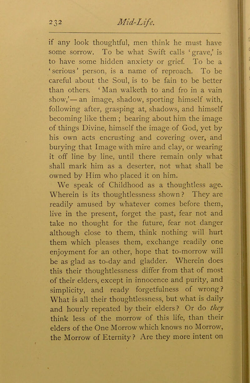 if any look thoughtful, men think he must have some sorrow. To be what Swift calls ‘grave/ is to have some hidden anxiety or grief. To be a ‘serious’ person, is a name of reproach. To be careful about the Soul, is to be fain to be better than others. ‘ Man walketh to and fro in a vain show,’— an image, shadow, sporting himself with, following after, grasping at, shadows, and himself becoming like them ; bearing about him the image of things Divine, himself the image of God, yet by his own acts encrusting and covering over, and burying that Image with mire and clay, or wearing it off line by line, until there remain only what shall mark him as a deserter, not what shall be owned by Him who placed it on him. We speak of Childhood as a thoughtless age. Wherein is its thoughtlessness shown ? They are readily amused by whatever comes before them, live in the present, forget the past, fear not and take no thought for the future, fear not danger although close to them, think nothing will hurt them which pleases them, exchange readily one enjoyment for an other, hope that to-morrow will be as glad as to-day and gladder. Wherein does this their thoughtlessness differ from that of most of their elders, except in innocence and purity, and simplicity, and ready forgetfulness of wrong ? What is all their thoughtlessness, but what is daily and hourly repeated by their elders ? Or do they think less of the morrow of this life, than their elders of the One Morrow which knows no Morrow, the Morrow of Eternity ? Are they more intent on