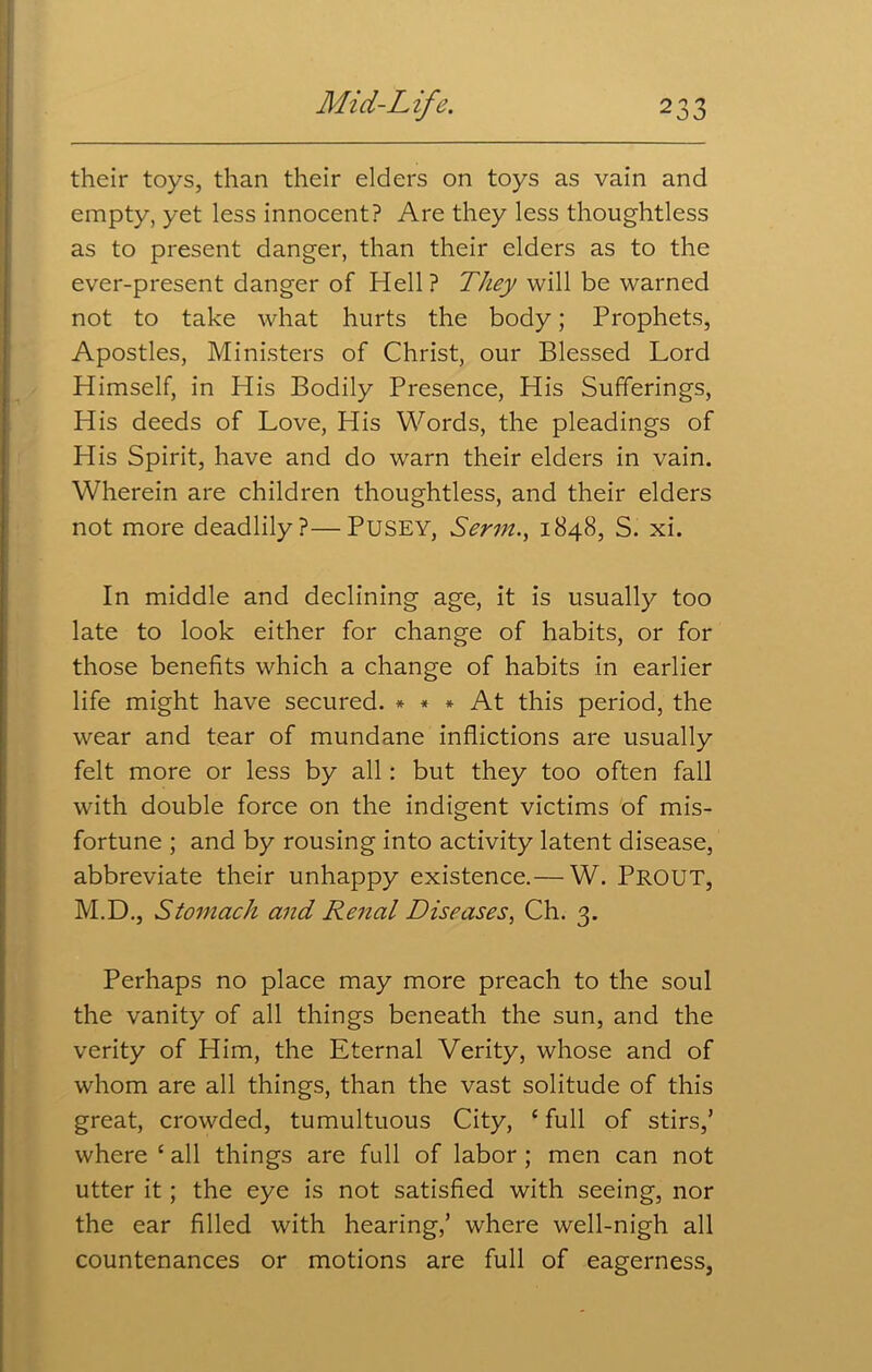 their toys, than their elders on toys as vain and empty, yet less innocent? Are they less thoughtless as to present danger, than their elders as to the ever-present danger of Hell ? They will be warned not to take what hurts the body; Prophets, Apostles, Ministers of Christ, our Blessed Lord Himself, in His Bodily Presence, His Sufferings, His deeds of Love, His Words, the pleadings of His Spirit, have and do warn their elders in vain. Wherein are children thoughtless, and their elders not more deadlily?—PUSEY, Serm., 1848, S. xi. In middle and declining age, it is usually too late to look either for change of habits, or for those benefits which a change of habits in earlier life might have secured. * * * At this period, the wear and tear of mundane inflictions are usually felt more or less by all: but they too often fall with double force on the indigent victims of mis- fortune ; and by rousing into activity latent disease, abbreviate their unhappy existence.— W. Prout, M.D., Stomach and Renal Diseases, Ch. 3. Perhaps no place may more preach to the soul the vanity of all things beneath the sun, and the verity of Him, the Eternal Verity, whose and of whom are all things, than the vast solitude of this great, crowded, tumultuous City, ‘ full of stirs,’ where c all things are full of labor ; men can not utter it; the eye is not satisfied with seeing, nor the ear filled with hearing,’ where well-nigh all countenances or motions are full of eagerness,