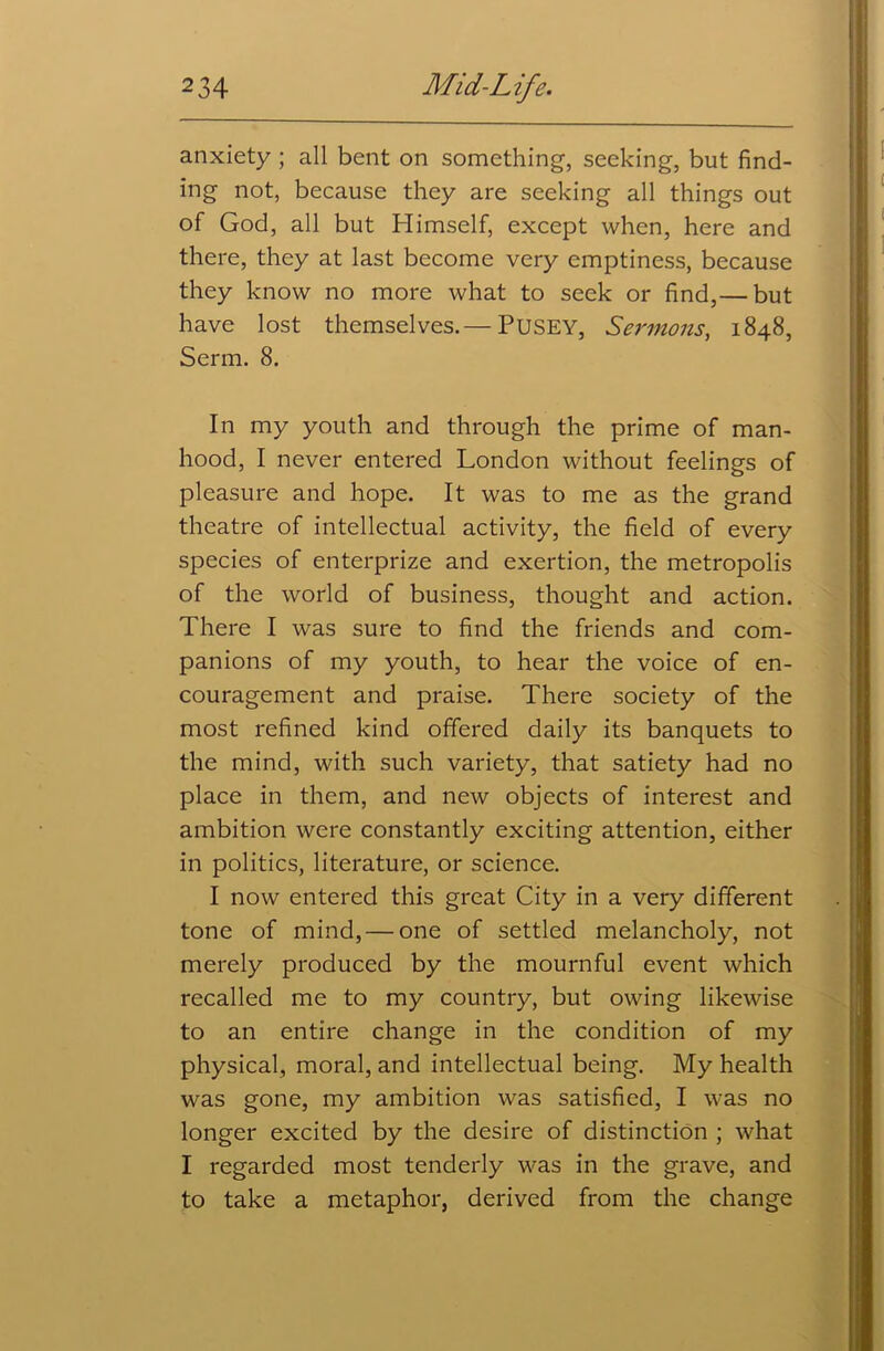 anxiety ; all bent on something, seeking, but find- ing not, because they are seeking all things out of God, all but Himself, except when, here and there, they at last become very emptiness, because they know no more what to seek or find,— but have lost themselves.— PUSEY, Sermons, 1848, Serm. 8. In my youth and through the prime of man- hood, I never entered London without feelings of pleasure and hope. It was to me as the grand theatre of intellectual activity, the field of every species of enterprize and exertion, the metropolis of the world of business, thought and action. There I was sure to find the friends and com- panions of my youth, to hear the voice of en- couragement and praise. There society of the most refined kind offered daily its banquets to the mind, with such variety, that satiety had no place in them, and new objects of interest and ambition were constantly exciting attention, either in politics, literature, or science. I now entered this great City in a very different tone of mind, — one of settled melancholy, not merely produced by the mournful event which recalled me to my country, but owing likewise to an entire change in the condition of my physical, moral, and intellectual being. My health was gone, my ambition was satisfied, I was no longer excited by the desire of distinction ; what I regarded most tenderly was in the grave, and to take a metaphor, derived from the change