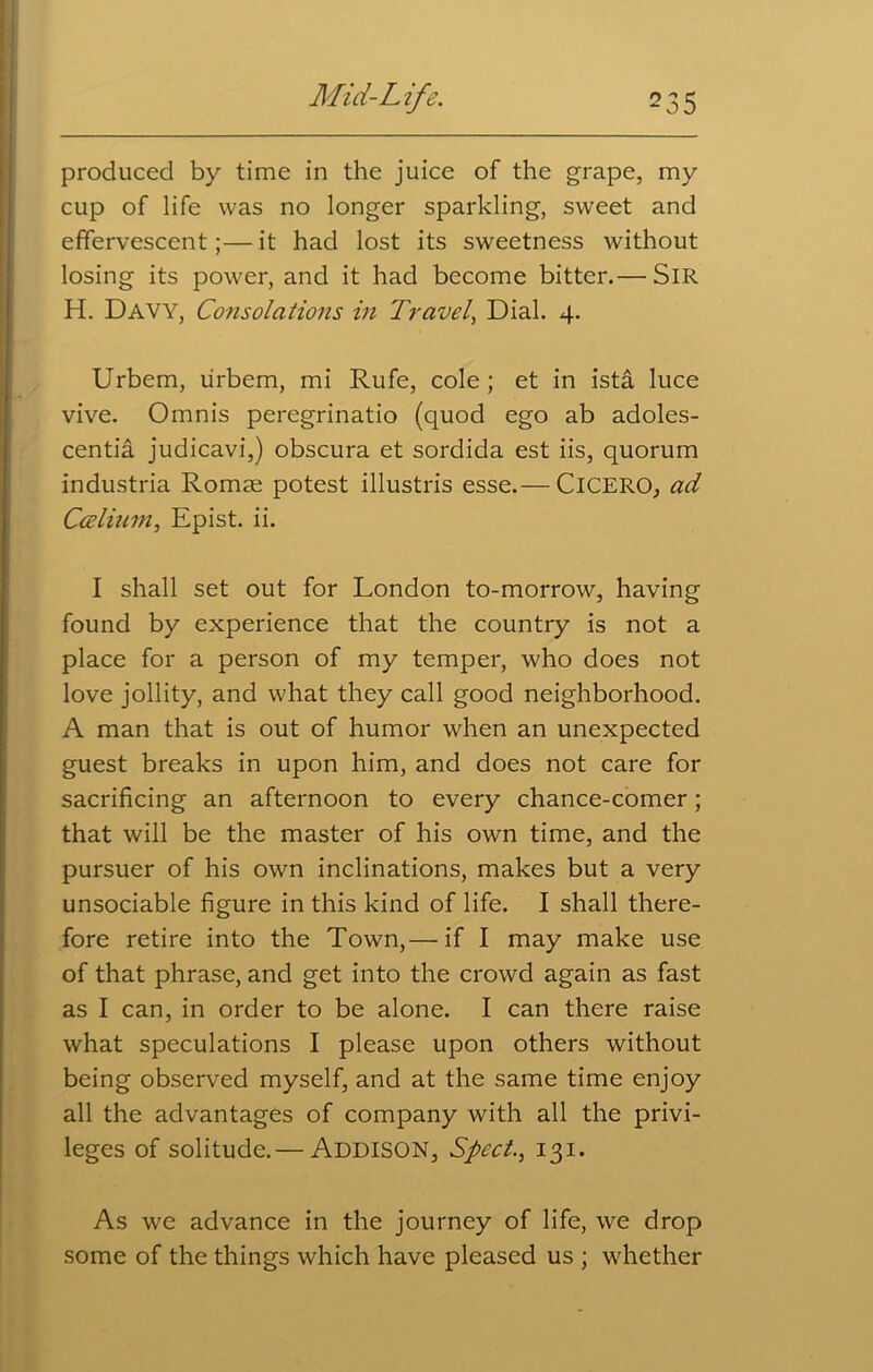 produced by time in the juice of the grape, my cup of life was no longer sparkling, sweet and effervescent;—it had lost its sweetness without losing its power, and it had become bitter.— Sir H. Davy, Consolations in Travel, Dial. 4. Urbem, lirbem, mi Rufe, cole; et in ista luce vive. Omnis peregrinatio (quod ego ab adoles- centia judicavi,) obscura et sordida est iis, quorum industria Romse potest illustris esse.— ClCERO, ad Ccelium, Epist. ii. I shall set out for London to-morrow, having found by experience that the country is not a place for a person of my temper, who does not love jollity, and what they call good neighborhood. A man that is out of humor when an unexpected guest breaks in upon him, and does not care for sacrificing an afternoon to every chance-comer; that will be the master of his own time, and the pursuer of his own inclinations, makes but a very unsociable figure in this kind of life. I shall there- fore retire into the Town,— if I may make use of that phrase, and get into the crowd again as fast as I can, in order to be alone. I can there raise what speculations I please upon others without being observed myself, and at the same time enjoy all the advantages of company with all the privi- leges of solitude.— Addison, Sped., 131. As we advance in the journey of life, we drop some of the things which have pleased us ; whether