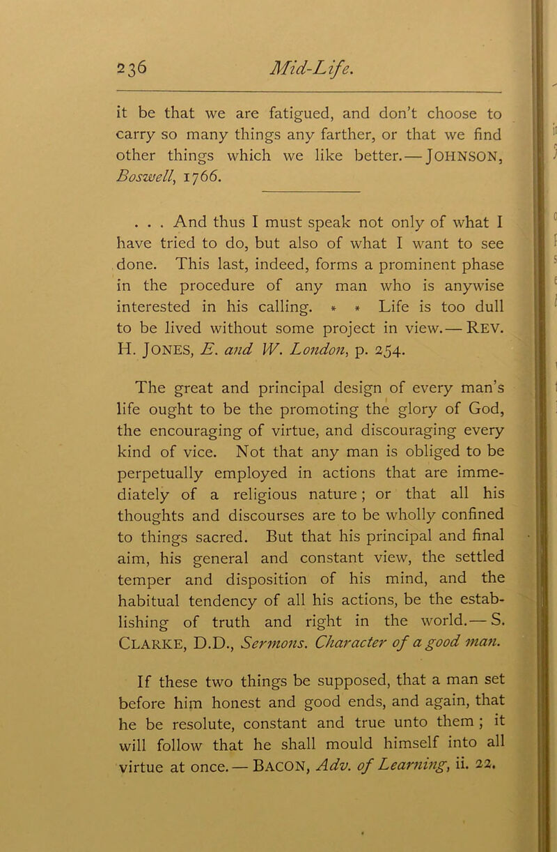it be that we are fatigued, and don’t choose to carry so many things any farther, or that we find other things which we like better. — JOHNSON, Boswell, 1766. . . . And thus I must speak not only of what I have tried to do, but also of what I want to see done. This last, indeed, forms a prominent phase in the procedure of any man who is anywise interested in his calling. * * Life is too dull to be lived without some project in view.— Rev. H. JONES, E. and W. London, p. 254. The great and principal design of every man’s life ought to be the promoting the glory of God, the encouraging of virtue, and discouraging every kind of vice. Not that any man is obliged to be perpetually employed in actions that are imme- diately of a religious nature; or that all his thoughts and discourses are to be wholly confined to things sacred. But that his principal and final aim, his general and constant view, the settled temper and disposition of his mind, and the habitual tendency of all his actions, be the estab- lishing of truth and right in the world.— S. CLARKE, D.D., Sermons. Character of a good man. If these two things be supposed, that a man set before him honest and good ends, and again, that he be resolute, constant and true unto them ; it will follow that he shall mould himself into all virtue at once.— BACON, Adv. of Learning, ii. 22.