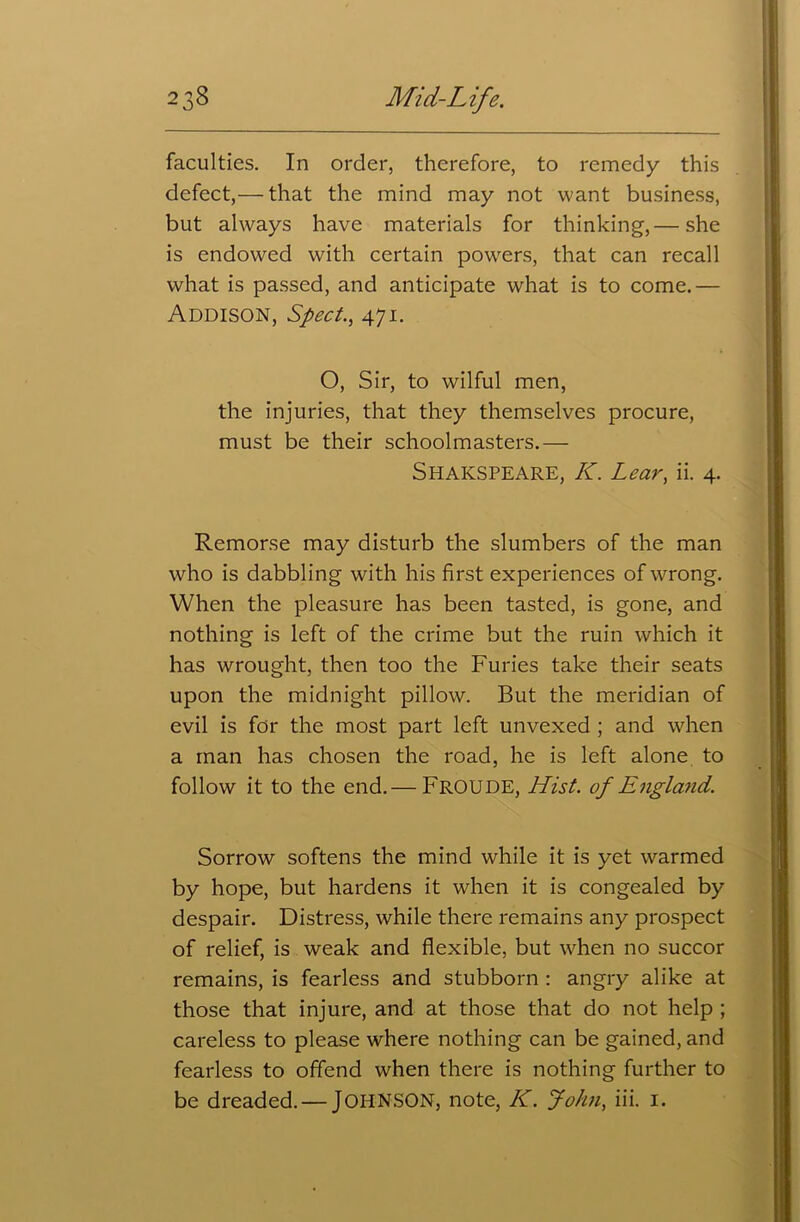 faculties. In order, therefore, to remedy this defect,— that the mind may not want business, but always have materials for thinking,— she is endowed with certain powers, that can recall what is passed, and anticipate what is to come.— Addison, Sped., 471. O, Sir, to wilful men, the injuries, that they themselves procure, must be their schoolmasters.— SHAKSPEARE, K. Lear, ii. 4. Remorse may disturb the slumbers of the man who is dabbling with his first experiences of wrong. When the pleasure has been tasted, is gone, and nothing is left of the crime but the ruin which it has wrought, then too the Furies take their seats upon the midnight pillow. But the meridian of evil is for the most part left unvexed ; and when a man has chosen the road, he is left alone to follow it to the end.— FROUDE, Hist, of England. Sorrow softens the mind while it is yet warmed by hope, but hardens it when it is congealed by despair. Distress, while there remains any prospect of relief, is weak and flexible, but when no succor remains, is fearless and stubborn : angry alike at those that injure, and at those that do not help ; careless to please where nothing can be gained, and fearless to offend when there is nothing further to be dreaded. — JOHNSON, note, K. John, iii. 1.