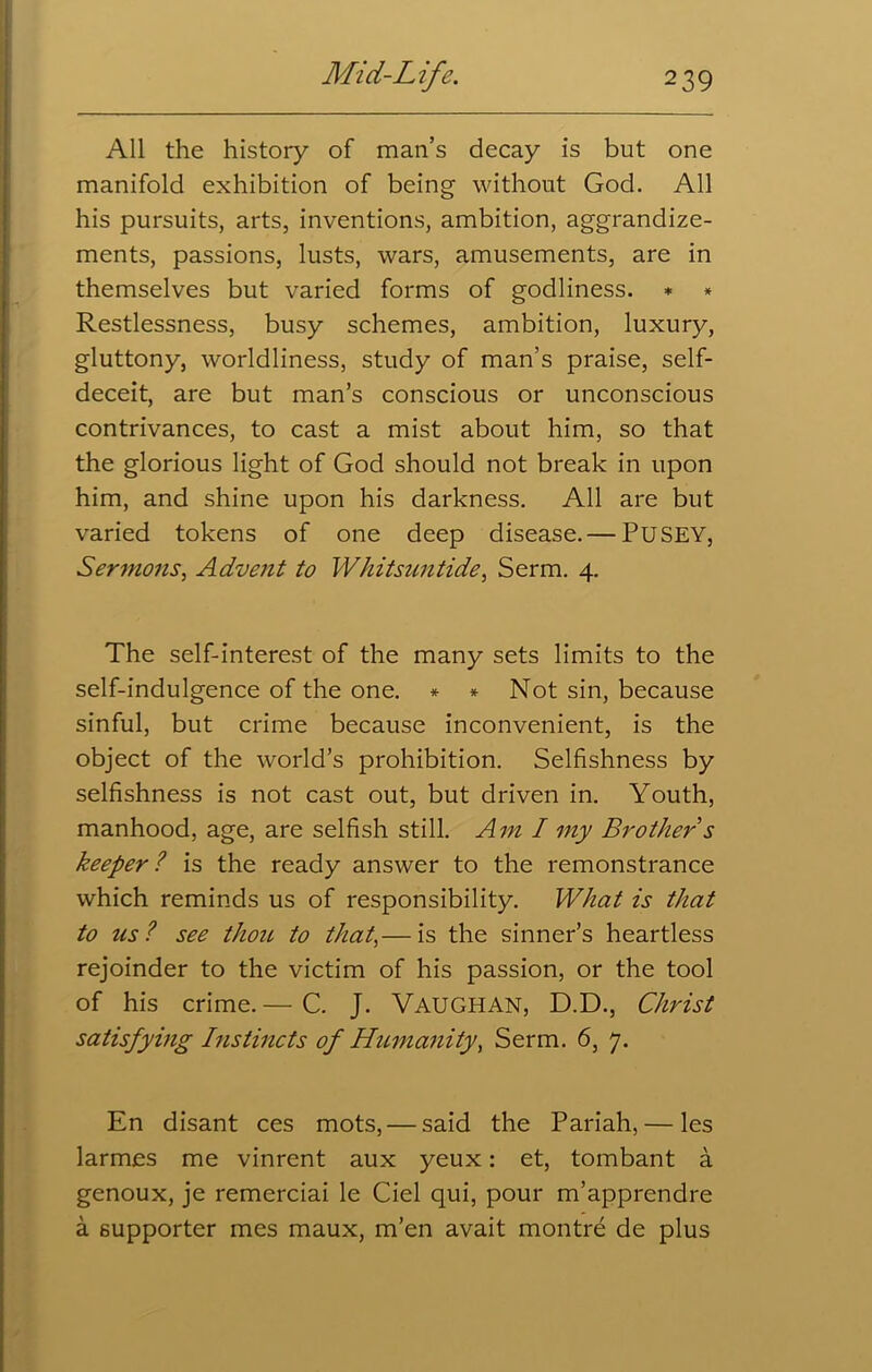 All the history of man’s decay is but one manifold exhibition of being without God. All his pursuits, arts, inventions, ambition, aggrandize- ments, passions, lusts, wars, amusements, are in themselves but varied forms of godliness. * * Restlessness, busy schemes, ambition, luxury, gluttony, worldliness, study of man’s praise, self- deceit, are but man’s conscious or unconscious contrivances, to cast a mist about him, so that the glorious light of God should not break in upon him, and shine upon his darkness. All are but varied tokens of one deep disease. — PUSEY, Sermons, Advent to Whitsuntide, Serm. 4. The self-interest of the many sets limits to the self-indulgence of the one. * * Not sin, because sinful, but crime because inconvenient, is the object of the world’s prohibition. Selfishness by selfishness is not cast out, but driven in. Youth, manhood, age, are selfish still. Ami my Brother s keeper? is the ready answer to the remonstrance which reminds us of responsibility. What is that to us? see thou to that,— is the sinner’s heartless rejoinder to the victim of his passion, or the tool of his crime.— C. J. VAUGHAN, D.D., Christ satisfying Instincts of Humanity, Serm. 6, 7. En disant ces mots, — said the Pariah,— les larmes me vinrent aux yeux: et, tombant a genoux, je remerciai le Ciel qui, pour m’apprendre a supporter mes maux, m’en avait montre de plus