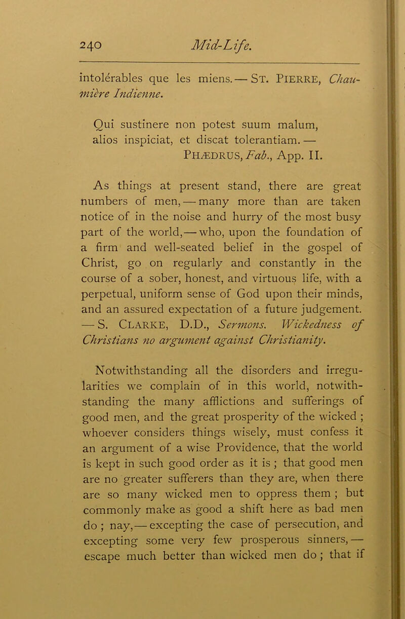 intolerables que les miens.— St. PIERRE, Chau- miire Indienne. Oui sustinere non potest suum malum, alios inspiciat, et discat tolerantiam. — PiREDRUS, Fab., App. II. As things at present stand, there are great numbers of men, — many more than are taken notice of in the noise and hurry of the most busy part of the world,— who, upon the foundation of a firm and well-seated belief in the gospel of Christ, go on regularly and constantly in the course of a sober, honest, and virtuous life, with a perpetual, uniform sense of God upon their minds, and an assured expectation of a future judgement. — S. CLARKE, D.D., Sermons. Wickedness of Christians no argument against Christianity. Notwithstanding all the disorders and irregu- larities we complain of in this world, notwith- standing the many afflictions and sufferings of good men, and the great prosperity of the wicked ; whoever considers things wisely, must confess it an argument of a wise Providence, that the world is kept in such good order as it is ; that good men are no greater sufferers than they are, when there are so many wicked men to oppress them ; but commonly make as good a shift here as bad men do ; nay,— excepting the case of persecution, and excepting some very few prosperous sinners,— escape much better than wicked men do ; that if