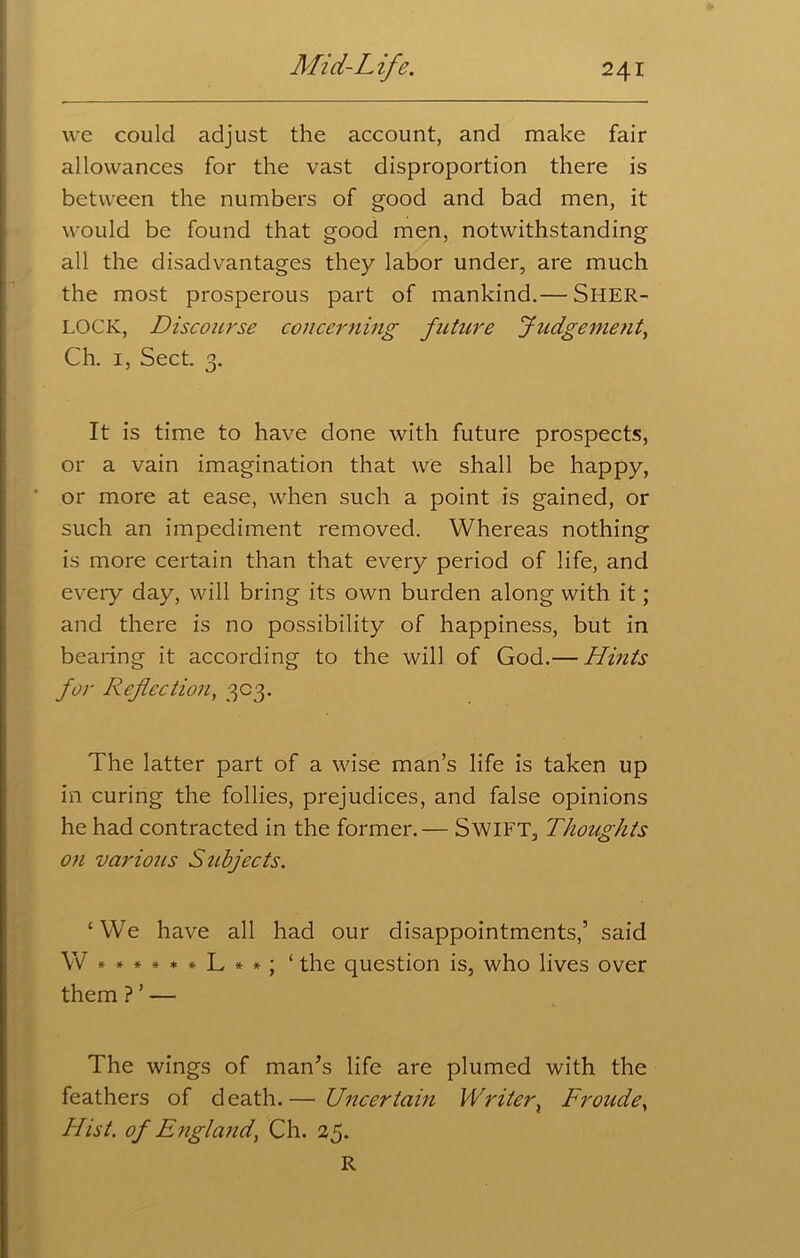 we could adjust the account, and make fair allowances for the vast disproportion there is between the numbers of good and bad men, it would be found that good men, notwithstanding all the disadvantages they labor under, are much the most prosperous part of mankind.— SHER- LOCK, Discourse concerning future Judgement, Ch. 1, Sect. 3. It is time to have done with future prospects, or a vain imagination that we shall be happy, or more at ease, when such a point is gained, or such an impediment removed. Whereas nothing is more certain than that every period of life, and every day, will bring its own burden along with it; and there is no possibility of happiness, but in bearing it according to the will of God.— Hints for Reflection, 303. The latter part of a wise man’s life is taken up in curing the follies, prejudices, and false opinions he had contracted in the former.— Swift, Thoughts on various Subjects. ‘We have all had our disappointments,’ said W*»****L**; ‘ the question is, who lives over them ? ’ — The wings of man’s life are plumed with the feathers of death.— Uncertain Writer, Fronde, Hist, of England, Ch. 25. R