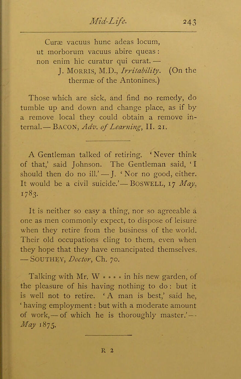 Curae vacuus hunc adeas locum, ut morborum vacuus abire queas : non enim hie curatur qui curat. — J. Morris, M.D., Irritability. (On the thermae of the Antonines.) Those which are sick, and find no remedy, do tumble up and down and change place, as if by a remove local they could obtain a remove in- ternal.— Bacon, Adv. of Learning, II. 21. A Gentleman talked of retiring. ‘ Never think of that,’ said Johnson. The Gentleman said, ‘ I should then do no ill.’ — J. ‘Nor no good, either. It would be a civil suicide.’—BOSWELL, 17 May, 1783. It is neither so easy a thing, nor so agreeable a one as men commonly expect, to dispose of leisure when they retire from the business of the world. Their old occupations cling to them, even when they hope that they have emancipated themselves. — Southey, Doctor, Ch. 70. Talking with Mr. W * * * * in his new garden, of the pleasure of his having nothing to do : but it is well not to retire. * A man is best,’ said he, ‘ having employment: but with a moderate amount of work,— of which he is thoroughly master.’ —- May 1875. R 2