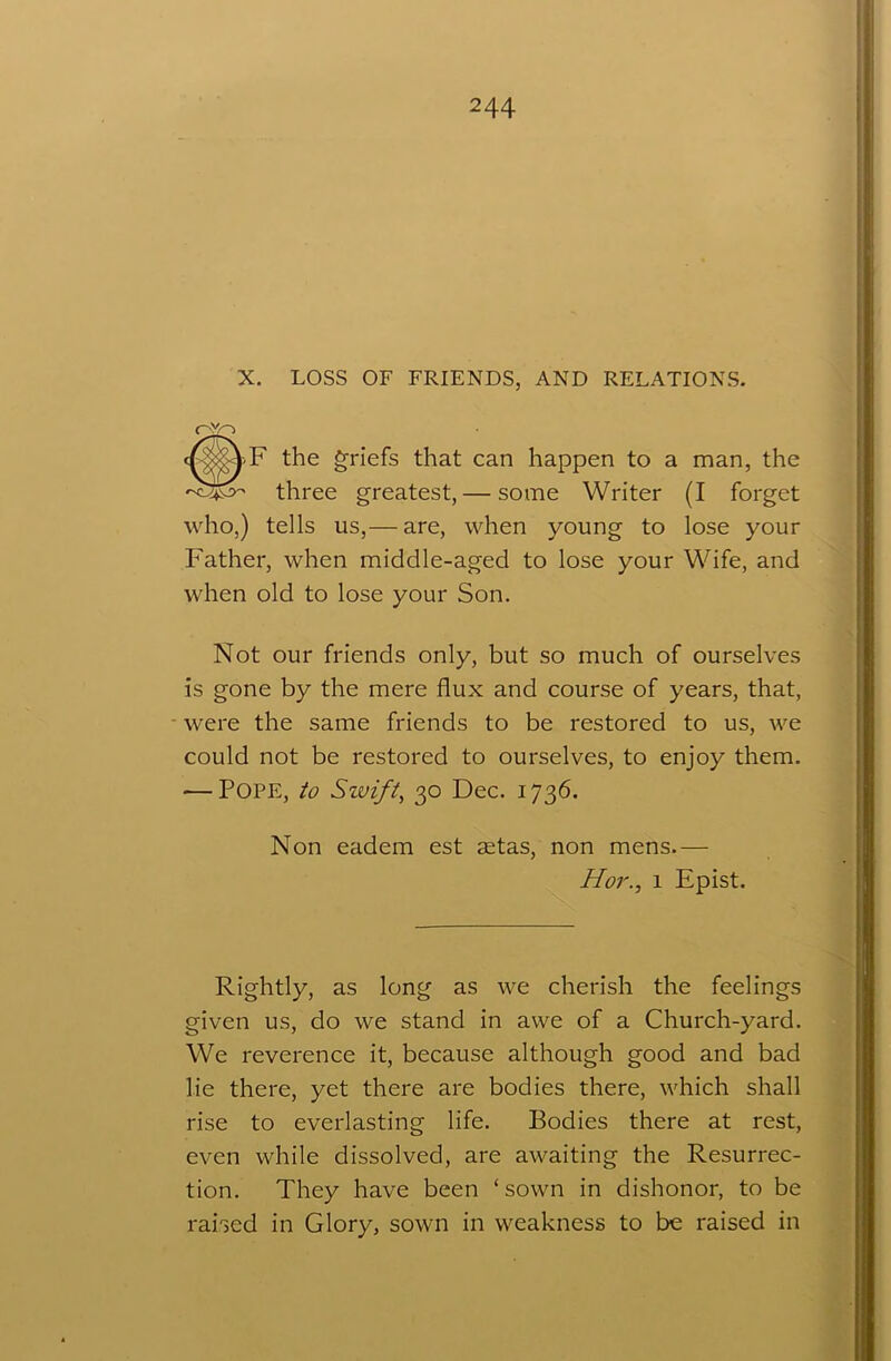 X. LOSS OF FRIENDS, AND RELATIONS. c^jx^>F the griefs that can happen to a man, the three greatest, — some Writer (I forget who,) tells us,— are, when young to lose your Father, when middle-aged to lose your Wife, and when old to lose your Son. Not our friends only, but so much of ourselves is gone by the mere flux and course of years, that, were the same friends to be restored to us, we could not be restored to ourselves, to enjoy them. — Pope, to Swift, 30 Dec. 1736. Non eadem est setas, non mens.— Hor., 1 Epist. Rightly, as long as we cherish the feelings given us, do we stand in awe of a Church-yard. We reverence it, because although good and bad lie there, yet there are bodies there, which shall rise to everlasting life. Bodies there at rest, even while dissolved, are awaiting the Resurrec- tion. They have been ‘sown in dishonor, to be raised in Glory, sown in weakness to be raised in