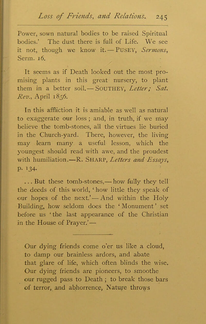 Power, sown natural bodies to be raised Spiritual bodies.’ The dust there is full of Life. We see it not, though we know it.— PUSEY, Sermons, Serm. 16. It seems as if Death looked out the most pro- mising plants in this great nursery, to plant them in a better soil.— SOUTHEY, Letter; Sat. Rev., April 1856. In this affliction it is amiable as well as natural to exaggerate our loss ; and, in truth, if we may believe the tomb-stones, all the virtues lie buried in the Church-yard. There, however, the living may learn many a useful lesson, which the youngest should read with awe, and the proudest with humiliation.—R. SHARP, Letters and Essays, P- T34- ... But these tomb-stones,— how fully they tell the deeds of this world, ‘ how little they speak of our hopes of the next.’—And within the Holy Building, how seldom does the ‘Monument’ set before us ‘ the last appearance of the Christian in the House of Prayer.’— Our dying friends come o’er us like a cloud, to damp our brainless ardors, and abate that glare of life, which often blinds the wise. Our dying friends are pioneers, to smoothe our rugged pass to Death ; to break those bars of terror, and abhorrence, Nature throws