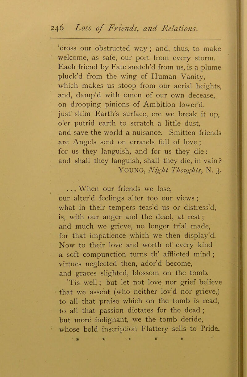 ’cross our obstructed way ; and, thus, to make welcome, as safe, our port from every storm. 1 Each friend by Fate snatch’d from us, is a plume pluck’d from the wing of Human Vanity, which makes us stoop from our aerial heights, and, damp’d with omen of our own decease, on drooping pinions of Ambition lower’d, just' skim Earth’s surface, ere we break it up, o’er putrid earth to scratch a little dust, and save the world a nuisance. Smitten friends are Angels sent on errands full of love ; for us they languish, and for us they die: and shall they languish, shall they die, in vain ? Young, Night Thoughts, N. 3. .. . When our friends we lose, our alter’d feelings alter too our views ; what in their tempers teas’d us or distress’d, is, with our anger and the dead, at rest; and much we grieve, no longer trial made, for that impatience which we then display’d. Now to their love and worth of every kind a soft compunction turns th’ afflicted mind ; virtues neglected then, ador’d become, and graces slighted, blossom on the tomb. ’Tis well ; but let not love nor grief believe that we assent (who neither lov’d nor grieve,) to all that praise which on the tomb is read, to all that passion dictates for the dead ; but more indignant, we the tomb deride, whose bold inscription Flattery sells to Pride. ' * * * * *