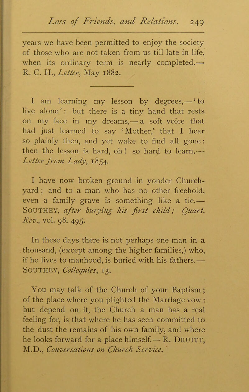 years we have been permitted to enjoy the society of those who are not taken from us till late in life, when its ordinary term is nearly completed.— R. C. H., Letter, May 1882. I am learning my lesson by degrees,— ‘to live alone ’ : but there is a tiny hand that rests on my face in my dreams,— a soft voice that had just learned to say ‘ Mother,’ that I hear so plainly then, and yet wake to find all gone : then the lesson is hard, oh ! so hard to learn.— Letter from Lady, 1854. I have now broken ground in yonder Church- yard ; and to a man who has no other freehold, even a family grave is something like a tie.— SOUTHEY, after burying his first child; Quart. Rev., vol. 98. 495. In these days there is not perhaps one man in a thousand, (except among the higher families,) who, if he lives to manhood, is buried with his fathers.— Southey, Colloquies, 13. You may talk of the Church of your Baptism ; of the place where you plighted the Marriage vow : but depend on it, the Church a man has a real feeling for, is that where he has seen committed to the dust the remains of his own family, and where he looks forward for a place himself.— R. DRUITT, M.D., Conversations on Church Service.