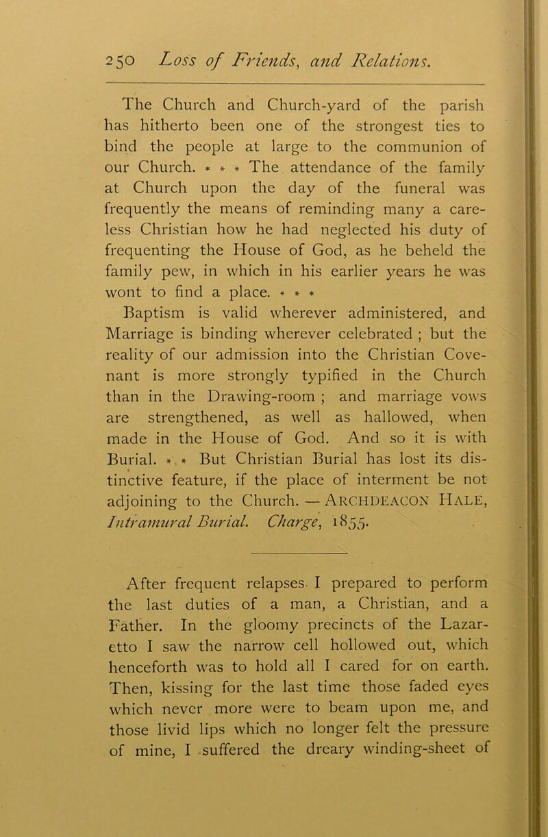 The Church and Church-yard of the parish has hitherto been one of the strongest ties to bind the people at large to the communion of our Church. * * * The attendance of the family at Church upon the day of the funeral was frequently the means of reminding many a care- less Christian how he had neglected his duty of frequenting the House of God, as he beheld the family pew, in which in his earlier years he was wont to find a place. * * * Baptism is valid wherever administered, and Marriage is binding wherever celebrated ; but the reality of our admission into the Christian Cove- nant is more strongly typified in the Church than in the Drawing-room ; and marriage vows are strengthened, as well as hallowed, when made in the House of God. And so it is with Burial. * * But Christian Burial has lost its dis- tinctive feature, if the place of interment be not adjoining to the Church.—ARCHDEACON Hale, Intramural Burial. Charge, 1855. After frequent relapses I prepared to perform the last duties of a man, a Christian, and a Father. In the gloomy precincts of the Lazar- etto I saw the narrow cell hollowed out, which henceforth was to hold all I cared for on earth. Then, kissing for the last time those faded eyes which never more were to beam upon me, and those livid lips which no longer felt the pressure of mine, I suffered the dreary winding-sheet of