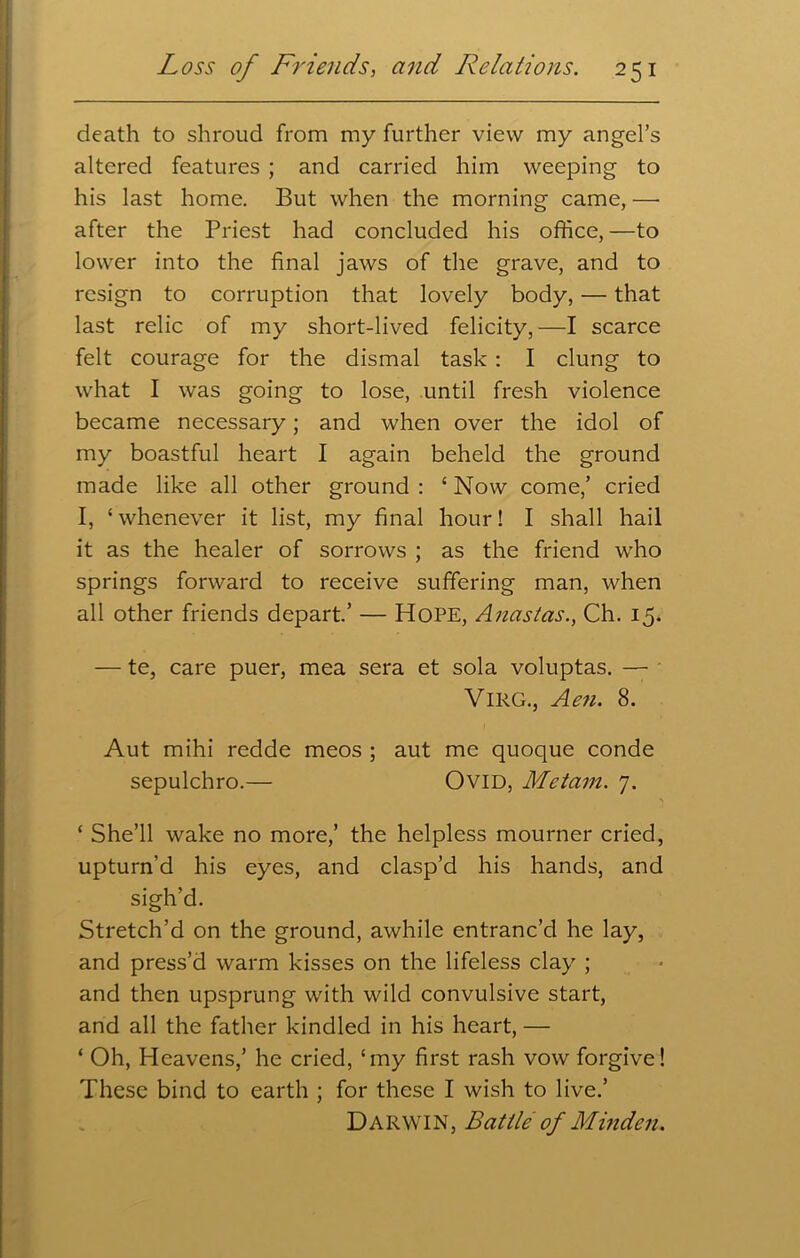 death to shroud from my further view my angel’s altered features ; and carried him weeping to his last home. But when the morning came, — after the Priest had concluded his office, —to lower into the final jaws of the grave, and to resign to corruption that lovely body, — that last relic of my short-lived felicity,—I scarce felt courage for the dismal task : I clung to what I was going to lose, until fresh violence became necessary; and when over the idol of my boastful heart I again beheld the ground made like all other ground : ‘ Now come,’ cried I, ‘ whenever it list, my final hour! I shall hail it as the healer of sorrows ; as the friend who springs forward to receive suffering man, when all other friends depart.’ — Hope, Anastas., Ch. 15. — te, care puer, mea sera et sola voluptas. — VlRG., Aen. 8. Aut mihi redde meos ; aut me quoque conde sepulchro.— Ovid, Metam. 7. ‘ She’ll wake no more,’ the helpless mourner cried, upturn’d his eyes, and clasp’d his hands, and sigh’d. Stretch’d on the ground, awhile entranc’d he lay, and press’d warm kisses on the lifeless clay ; and then upsprung with wild convulsive start, and all the father kindled in his heart, — ‘ Oh, Heavens,’ he cried, ‘my first rash vow forgive! These bind to earth ; for these I wish to live.’ Darwin, Battle of Minden.
