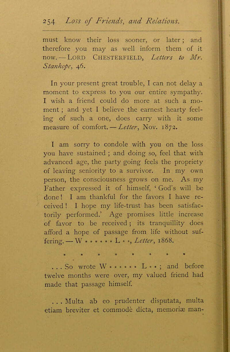 must know their loss sooner, or later ; and therefore you may as well inform them of it now. — Lord Chesterfield, Letters to Mr. Stanhope, 46. In your present great trouble, I can not delay a moment to express to you our entire sympathy. I wish a friend could do more at such a mo- ment ; and yet I believe the earnest hearty feel- ing of such a one, does carry with it some measure of comfort. — Letter, Nov. 1872. I am sorry to condole with you on the loss you have sustained ; and doing so, feel that with advanced age, the party going feels the propriety of leaving seniority to a survivor. In my own person, the consciousness grows on me. As my Father expressed it of himself, ‘ God's will be done! I am thankful for the favors I have re- ceived ! I hope my life-trust has been satisfac- torily performed.’ Age promises little increase of favor to be received ; its tranquillity does afford a hope of passage from life without suf- fering. — W ******L**, Letter, 1868. ******** . . . So wrote W ****** L * * ; and before twelve months were over, my valued friend had made that passage himself. . . . Multa ab eo prudenter disputata, multa etiam breviter et commode dicta, memoriae man-