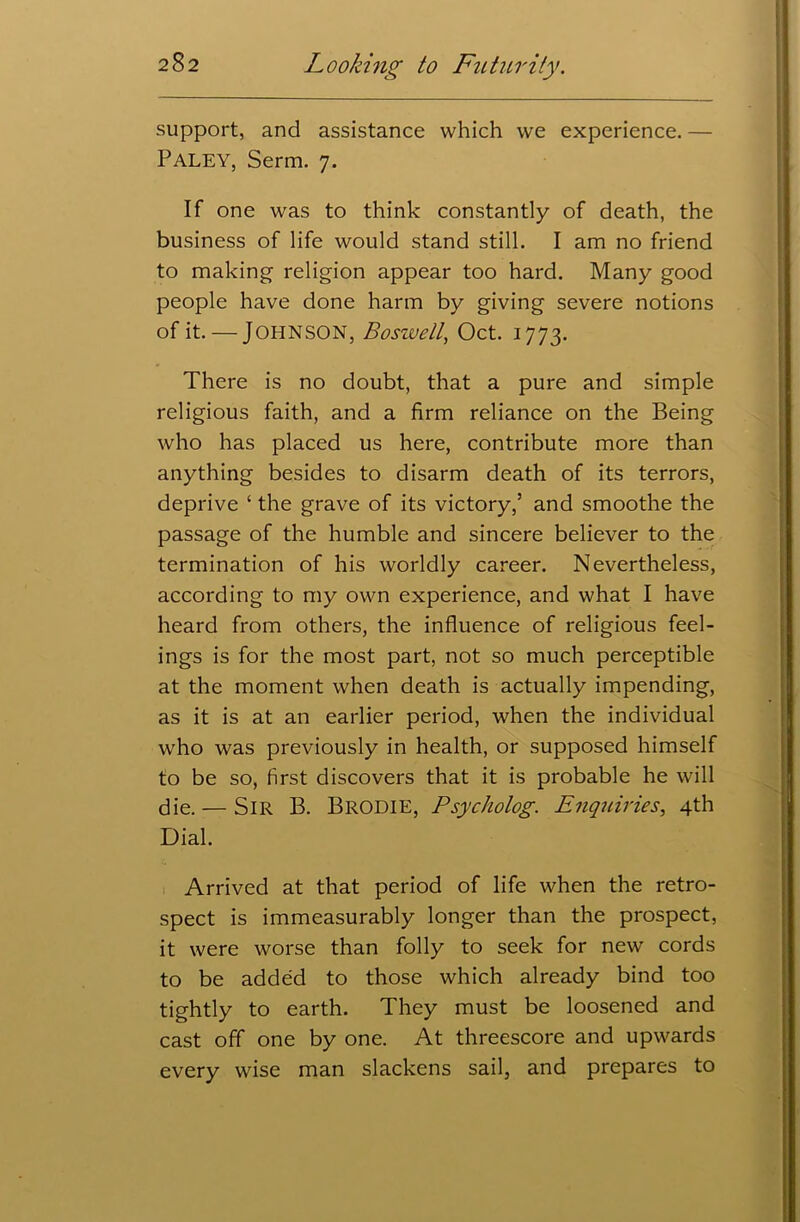 support, and assistance which we experience. — PALEY, Serm. 7. If one was to think constantly of death, the business of life would stand still. I am no friend to making religion appear too hard. Many good people have done harm by giving severe notions of it. — Johnson, Boswell, Oct. 1773. There is no doubt, that a pure and simple religious faith, and a firm reliance on the Being who has placed us here, contribute more than anything besides to disarm death of its terrors, deprive ‘ the grave of its victory,’ and smoothe the passage of the humble and sincere believer to the termination of his worldly career. Nevertheless, according to my own experience, and what I have heard from others, the influence of religious feel- ings is for the most part, not so much perceptible at the moment when death is actually impending, as it is at an earlier period, when the individual who was previously in health, or supposed himself to be so, first discovers that it is probable he will die. — Sir B. BRODIE, Psycholog. Enquiries, 4th Dial. Arrived at that period of life when the retro- spect is immeasurably longer than the prospect, it were worse than folly to seek for new’ cords to be added to those which already bind too tightly to earth. They must be loosened and cast off one by one. At threescore and upwards every wise man slackens sail, and prepares to