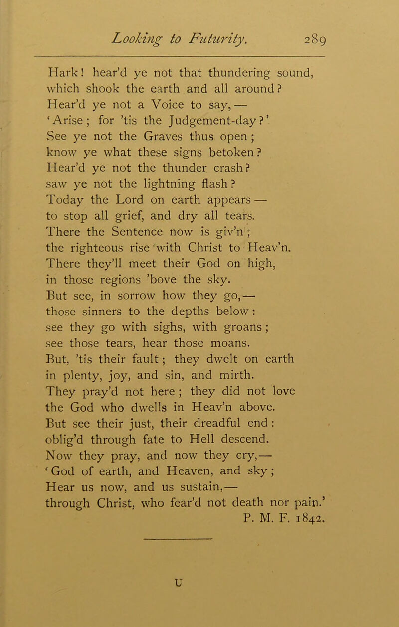 Hark! hear’d ye not that thundering sound, which shook the earth and all around ? Hear’d ye not a Voice to say,— ‘Arise; for ’tis the Judgement-day?’ See ye not the Graves thus open ; know ye what these signs betoken ? Hear’d ye not the thunder crash? saw ye not the lightning flash ? Today the Lord on earth appears — to stop all grief, and dry all tears. There the Sentence now is giv’n ; the righteous rise 'with Christ to Heav’n. There they’ll meet their God on high, in those regions ’bove the sky. But see, in sorrow how they go,— those sinners to the depths below: see they go with sighs, with groans ; see those tears, hear those moans. But, ’tis their fault; they dwelt on earth in plenty, joy, and sin, and mirth. They pray’d not here ; they did not love the God who dwells in Heav’n above. But see their just, their dreadful end : oblig’d through fate to Hell descend. Now they pray, and now they cry,— ‘God of earth, and Heaven, and sky; Hear us now, and us sustain,— through Christ, who fear’d not death nor pain.’ P. M. F. 1842. U