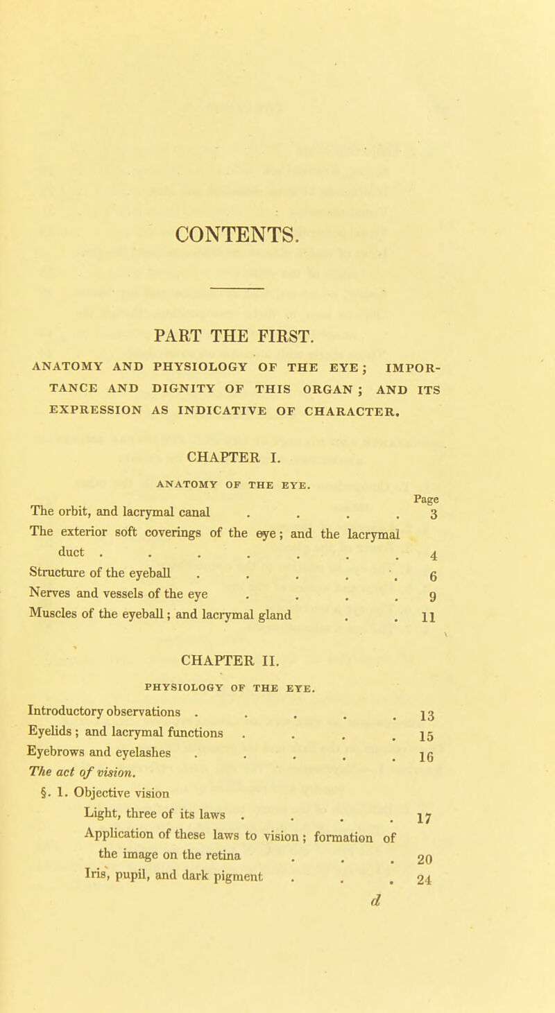 PART THE FIRST. ANATOMY AND PHYSIOLOGY OF THE EYE ; IMPOR- TANCE AND DIGNITY OF THIS ORGAN ; AND ITS EXPRESSION AS INDICATIVE OF CHARACTER. CHAPTER I. ANATOMY OP THE EYE. Page The orbit, and lacrymal canal . . . .3 The exterior soft coverings of the eye; and the lacrymal duct ....... 4 Structure of the eyeball . . . . ,6 Nerves and vessels of the eye . . . . g Muscles of the eyeball; and lacrymal gland . .11 CHAPTER II. PHYSIOLOGY OF THE EYE. Introductory observations . . . . .13 Eyelids; and lacrymal functions . . . .15 Eyebrows and eyelashes . . . . .16 The act of vision. §.1. Objective vision Light, three of its laws . . . .17 Application of these laws to vision ; formation of the image on the retina . , .20 Iris, pupil, and dark pigment . . .24 d