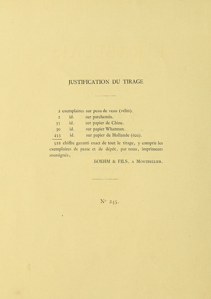 JUSTIFICATION DU TIRAGE 2 exemplaires sur peau de veau (vélin). 2 id. sur parchemin. 35 id. sur piapier de Chine. 30 id. sur papier Whatman. 453 id. sur papier de Hollande (écu). 522 chiffre garanti exact de tout le tirage^ y compris les exemplaires de passe et de dépôt, par nous, imprimeurs soussignés -, BOEHM & FILS, a Montpellier. N 245.