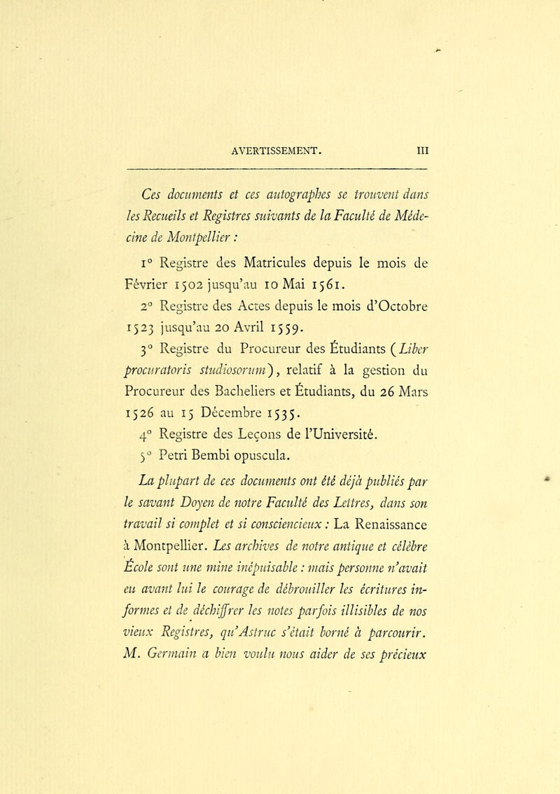 Ces documents et ces autographes se trouvent dans les Recueils et Registres suivants de la Faculté de Mède- clne de Montpellier : 1° Registre des Matricules depuis le mois de Février 1502 jusqu'au 10 Mai 1561. 2° Registre des Actes depuis le mois d'Octobre 1523 jusqu'au 20 Avril 1559. 3° Registre du Procureur des Étudiants (Z/for prociiratoris studiosormn'), relatif à la gestion du Procureur des Bacheliers et Étudiants, du 26 Mars 1526 au 15 Décembre 1535. 4° Registre des Leçons de l'Université. 3'' Pétri Bembi opuscula. La plupart de ces documents ont été déjà publiés par le savant Doyen de notre Faculté des Lettres, dans son travail si complet et si consciencieux : La Renaissance à Montpellier. Les archives de notre antique et célèbre École sont une mine inépuisable : niais personne n'avait eu avant lui le courage de débrouiller les écritures in- formes et de déchiffrer les notes parfois illisibles de nos vieux Registres, quAstruc s'était borné à parcourir. M. Germain a bien voulu nous aider de ses précieux