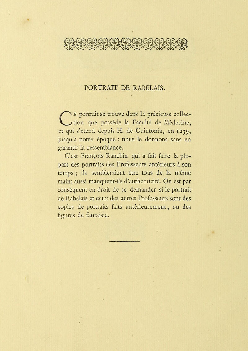 PORTRAIT DE RABELAIS. E portrait se trouve dans la précieuse coUec- tion que possède la Faculté de Médecine, et qui s'étend depuis H. de Guintonia, en 1239, jusqu'à notre époque : nous le donnons sans en garantir la ressemblance. C'est François Ranchin qui a fait faire la plu- part des portraits des Professeurs antérieurs à son temps ; ils sembleraient être tous de la même main; aussi manquent-ils d'authenticité. On est par conséquent en droit de se demander si le portrait de Rabelais et ceux des autres Professeurs sont des copies de portraits faits antérieurement, ou des figures de fantaisie.