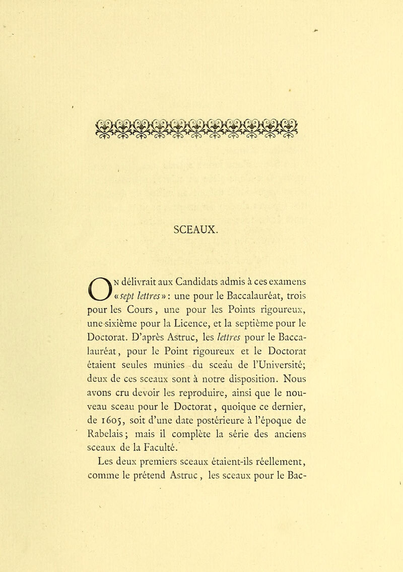 SCEAUX. N délivrait aux Candidats admis à ces examens \^_^ vsept lettres y) : une pour le Baccalauréat, trois pour les Cours, une pour les Points rigoureux, une sixième pour la Licence, et la septième pour le Doctorat. D'après Astruc, les lettres pour le Bacca- lauréat, pour le Point rigoureux et le Doctorat étaient seules munies du sceau de l'Université; deux de ces sceaux sont à notre disposition. Nous avons cru devoir les reproduire, ainsi que le nou- veau sceau pour le Doctorat, quoique ce dernier, de 1605, soit d'une date postérieure à l'époque de Rabelais ; mais il complète la série des anciens sceaux de la Faculté. Les deux premiers sceaux étaient-ils réellement, comme le prétend Astruc , les sceaux pour le Bac-