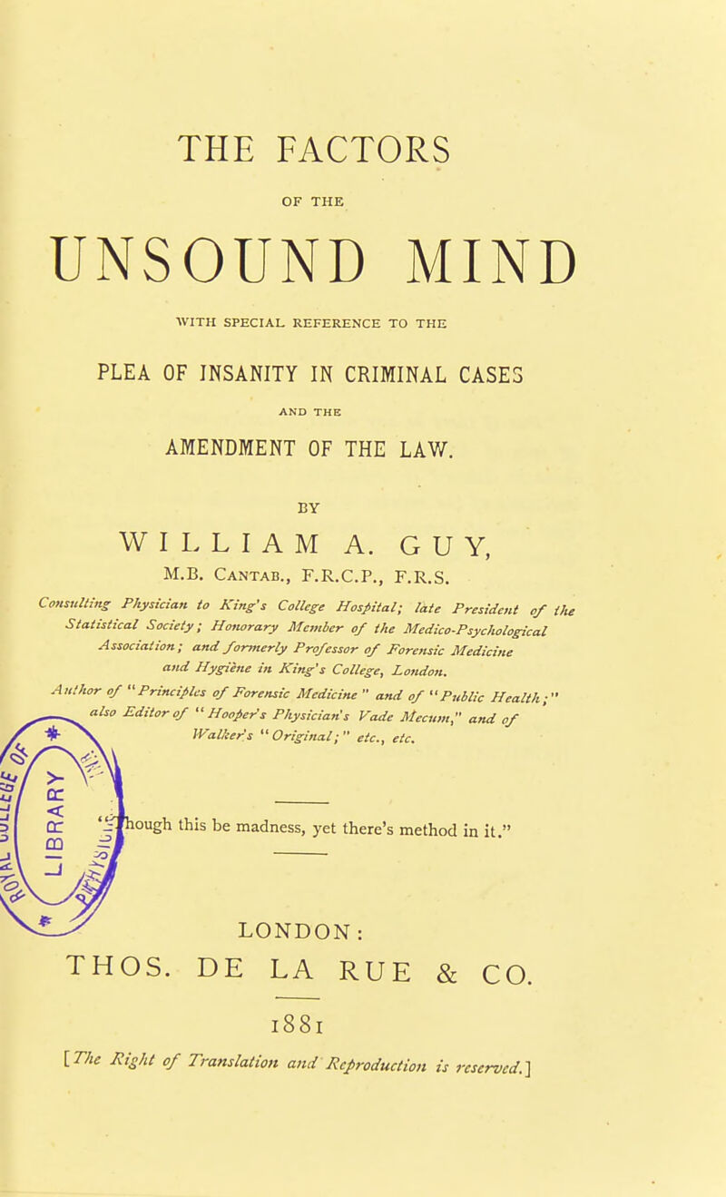 THE FACTORS OF THE UNSOUND MIND WITH SPECIAL REFERENCE TO THE PLEA OF INSANITY IN CRIMINAL CASES AND THE AMENDMENT OF THE LAW. BY WILLIAM A. GUY, M.B. Cantab., F.R.C.P., F.R.S. Considtins Physician to King's College Hospital; late President of the Statistical Society; Honorary Member of the Medico-Psychological Association; and formerly Professor of Forensic Medicine and Hygiene in King's College, London. Author of Principles of Forensic Medicine  and of Public Health; also Editor of Hookers Physician's Vade Mecum, and of IValier's Original; etc., etc. < Cc '^ough this be madness, yet there's method in it  CD LONDON: THOS. DE LA RUE & CO. 1881 [T/ie J?,-o/a of Translation and Reproduction is reserved.'\