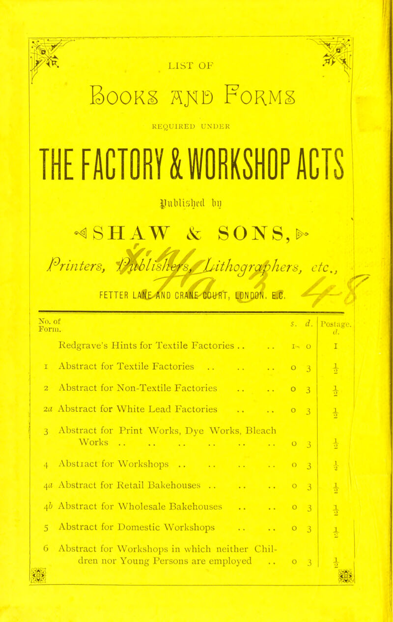 LIST OF BoOKg Km FoRMg KEQUIREU UNDER THEFUCTOIIIMOIIMPIICTS lluliliJilnul luj i^^li^^rJUithogr^j^hers, etc., FETTER LAKE AND CRAN&-COURT, LONDON, E.C, ' Printers, No. of Form. Redgrave's Hints for Textile Factories .. 1 Abstract for Textile Factories 2 Abstract for Non-Textile Factories ■za Abstract for White Lead Factories 3 Abstract for Print Works, Dye Works, Bleac Works 4 Abstiact for Workshops .. 4(( Abstract for Retail Bakehouses .. 4& Abstract for Wholesale Bakehouses 5 Abstract for Domestic Workshops Ir, 6 Abstract for Workshops in which neither Chi dren nor Young Persons are employed s. d. I- o o 3 o 3 o 3 o 3  3 o 3 o 3 o 3 o 3 Postiiire a. I X.