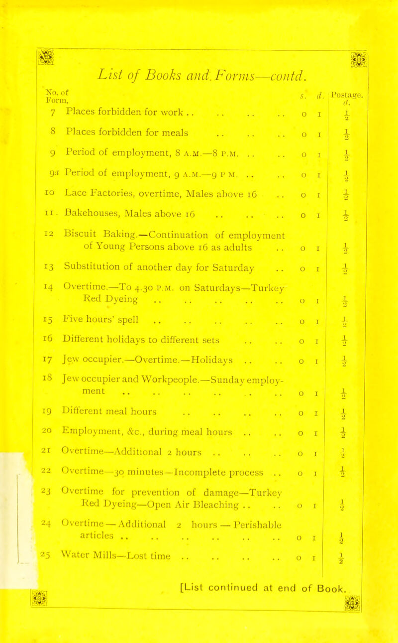 List of Books and. Forms—coiitd. No. of ^. Form. 7 Places forbidden for work .. S Places forbidden for meals 9 Period of employment, S a.m.—8 p.m. .. Qif Period of employment, g .\.m.—g i'm. .. 10 Lace Factories, overtime. Males abo\e i6 II. Bakehouses, Males above i6 12 Biscuit Baking.—Continuation of employment of Young Persons above i6 as adults 13 Substitution of another day for Saturday 14 Overtime.—To 4.30 p.m. on Saturdays—Turkey Red Dyeing 15 Five hours' spell 16 Different holidays to different sets 17 Jew occupier.—Overtime.—Holidays .. 18 Jew occupier and Workpeople.—Sunday employ- ment 19 Different meal hours 20 Employment, &c., during meal hours .. 21 Overtime—Additional 2 hours 22 Overtime—jq minutes—Incomplete process .. 23 Overtime for prevention of damage—Turkey Red Dyeing—Open Air Bleaching .. 24 Overtime —Additional 2 hours — I'erishable articles .. 25 Water Mills—Lost time il • Postane. I (7. O I O I O I O I O I O I O I O I O I O I O I O I O I O I O I O I O I O I O I