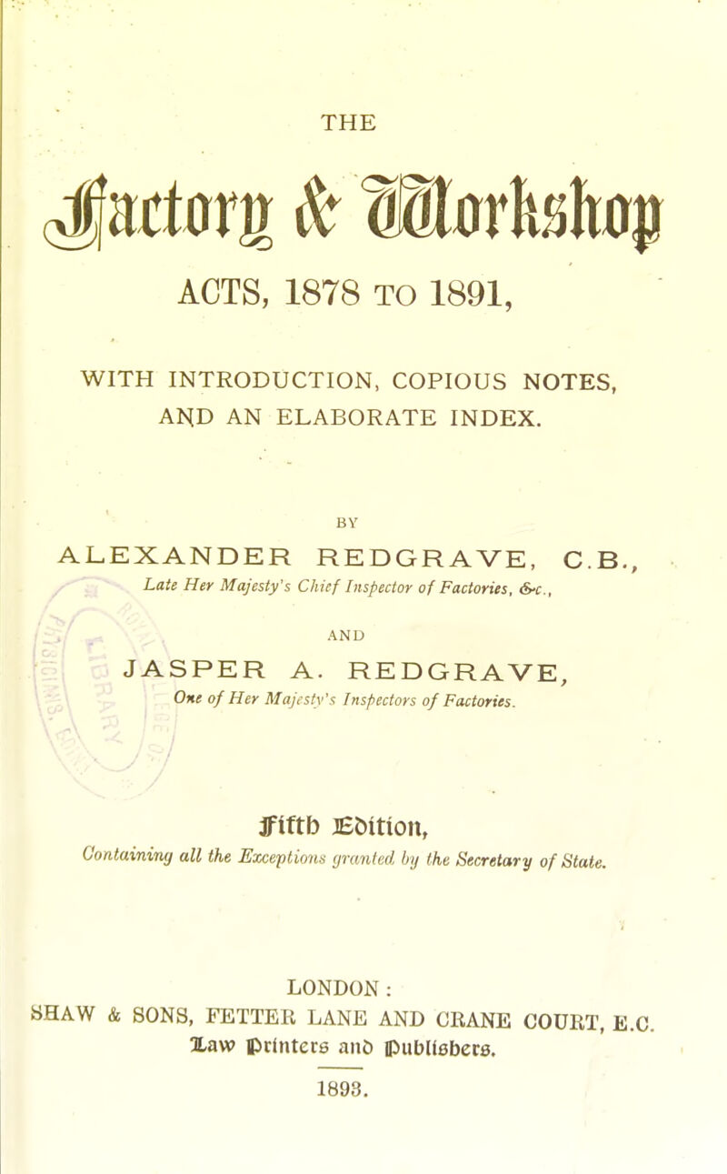 THE ACTS, 1878 TO 1891, WITH INTRODUCTION, COPIOUS NOTES, A]S[D AN ELABORATE INDEX. ALEXANDER REDGRAVE, C.B., Late Her Majesty's Chief Inspecior of Factories, &-c., ^ -. , AND JASPER A. REDGRAVE, One of Her Majesty's Inspectors of Factories. 1 , . ■ Containing all the Exceptions granted by the Secretary of State. LONDON: SHAW & SONS, FETTER LANE AND CRANE COURT, E.G. %aw iprinters ant> ipubUsbets.