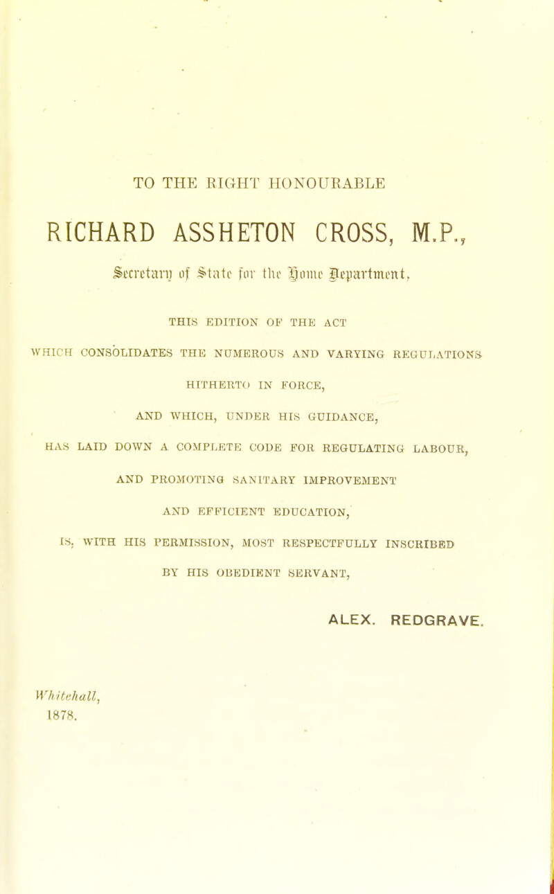 TO THE EIGHT HONOURABLE RICHARD ASSHETON CROSS, Stcrctari] of S-tati- fur tin- X)omt gcprtmcnt, THIS EDITION OP THE ACT WHICH CONSOLIDATES THE NUMEROUS AND VARYING REGULATIONS HITHERTO IN FORCE, AND WHICH, UNDER HIS GUIDANCE, HAS LAID DOWN A COMPLETE CODE FOR REGULATING LABOUR, AND PROMOTING SANITARY IMPROVEMENT AND EFFICIENT EDUCATION, IS. WITH HIS PERMISSION, MOST RESPECTFULLY INSCRIBED BY HIS OBEDIENT SERVANT, ALEX. REDGRAVE. WhiMiall, 1878.