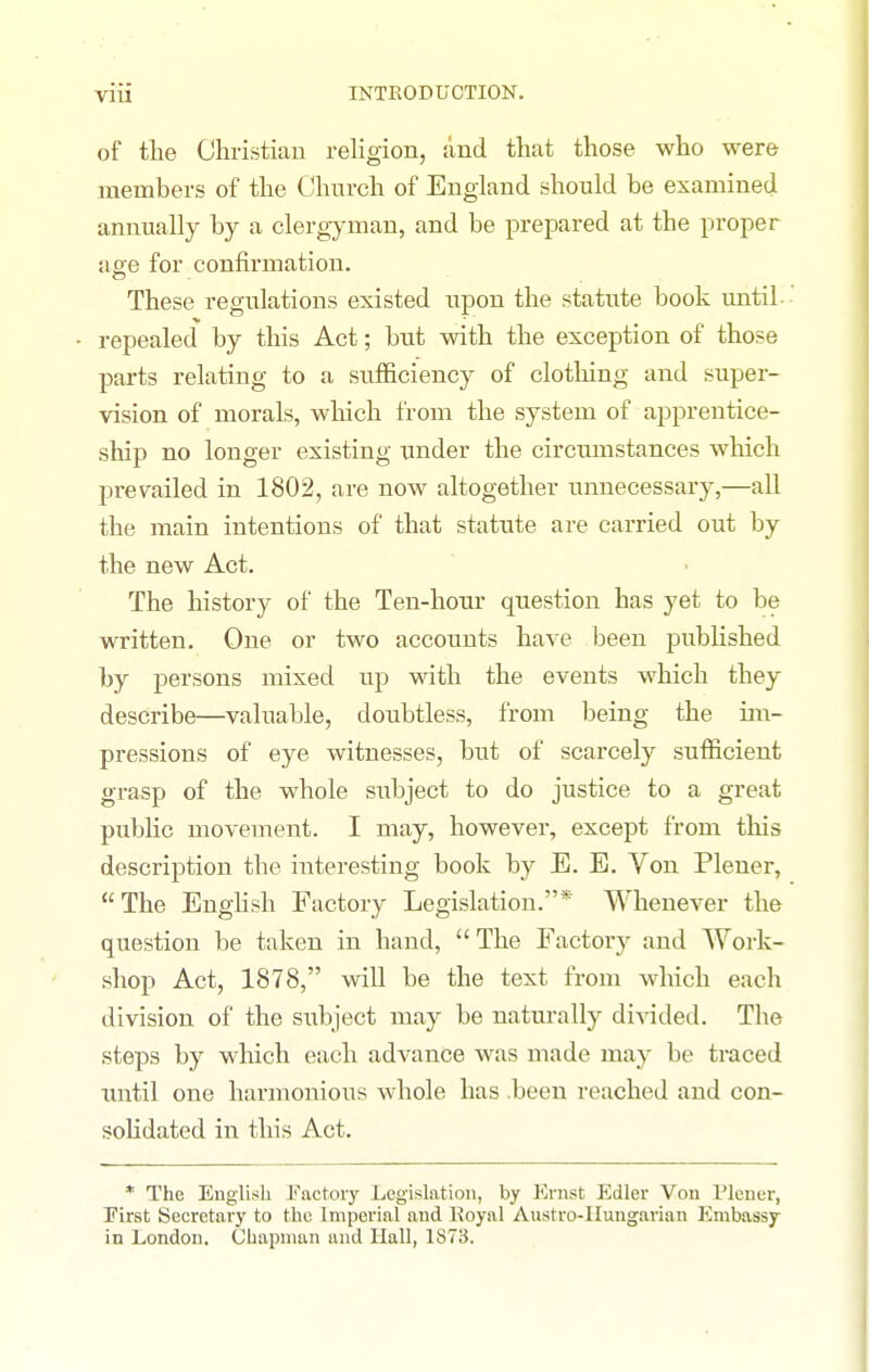 of the Christian religion, and that those who were members of the Church of England should be examined annually by a clergyman, and be prepared at the proper age for confirmation. These regulations existed upon the statute book until- repealed by this Act; but with the exception of those parts relating to a sufiiciency of clotliing and super- vision of morals, wliich from the system of apprentice- ship no longer existing under the circumstances which prevailed in 1802, are now altogether unnecessary,—all the main intentions of that statute are carried out by the new Act. The history of the Ten-hom* question has yet to be written. One or two accounts have been published by persons mixed up with the events which they describe—valuable, doubtless, from being the im- pressions of eye witnesses, but of scarcely sufificient grasp of the whole subject to do justice to a great public movement. I may, however, except from this description the interesting book by E. E. Von Pleuer, The Enghsh Factory Legislation.* Whenever the question be taken in hand, The Factory and Work- shop Act, 1878, will be the text from which each division of the subject may be naturally divided. The steps by which each advance was made may be traced tmtil one harmonious whole has .been reached and con- solidated in this Act, * The English Factory Legislation, by Krnst Edler Von Weuer, First Secretary to the Imperial and Koyal Austro-IIungarian Embassy In London. Chapman and Hall, 1S73.