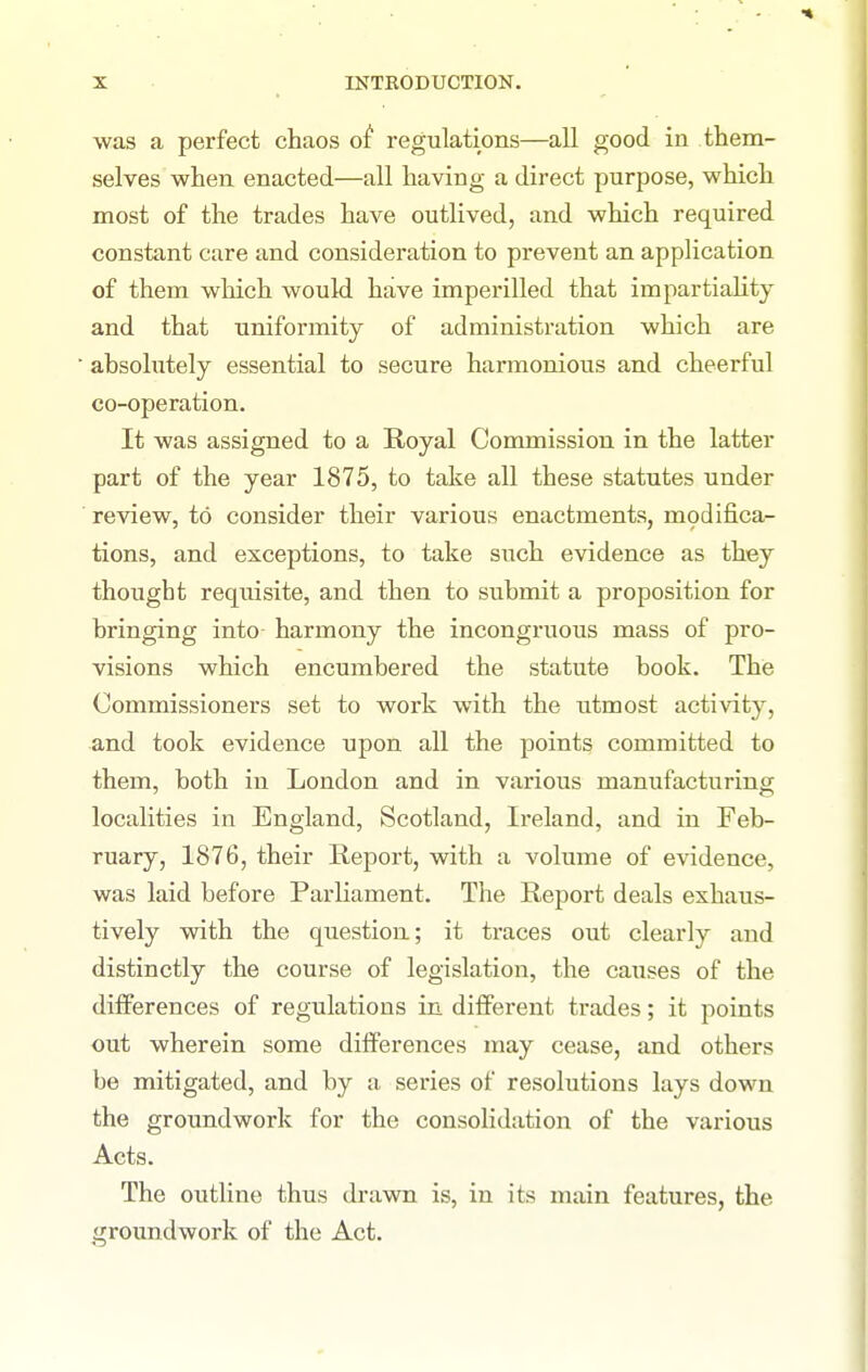 was a perfect chaos o^ regulations—all good in them- selves when enacted—all having a direct purpose, which most of the trades have outlived, and which required constant care and consideration to prevent an application of them which would have imperilled that impartiahty and that uniformity of administration which are ■ ahsolutely essential to secure harmonious and cheerful co-operation. It was assigned to a Royal Commission in the latter part of the year 1875, to talse all these statutes under ■ review, to consider their various enactments, modifica- tions, and exceptions, to take such evidence as they thought requisite, and then to suhmit a proposition for bringing into harmony the incongruous mass of pro- visions which encumbered the statute book. The Commissioners set to work with the utmost activity, and took evidence upon all the points committed to them, both in London and in various manufacturing localities in England, Scotland, Ireland, and in Feb- ruary, 1876, their Report, with a volume of evidence, was laid before Parliament. The Report deals exhaus- tively with the question; it traces out clearly and distinctly the course of legislation, the causes of the differences of regulations in different trades; it points out wherein some differences may cease, and others be mitigated, and by a series of resolutions lays down the groundwork for the consolidation of the various Acts. The outline thus drawn is, in its main features, the groundwork of the Act.