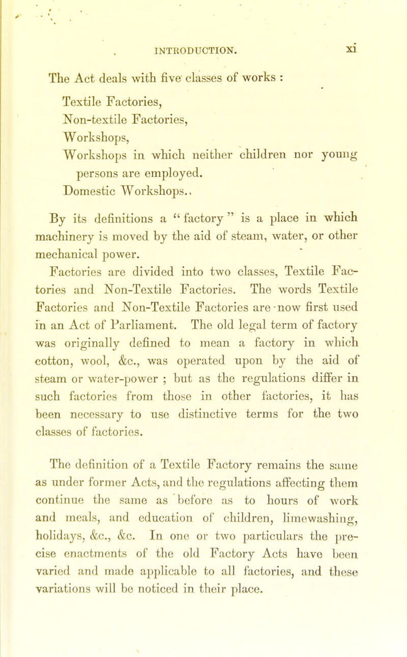 The Act deals with five classes of works : Textile Factories, Non-textile Factories, Workshops, Workshops in which neither children nor young persons are employed. Domestic Workshops.. By its definitions a  factory  is a place in which machinery is moved by the aid of steam, water, or other mechanical power. Factories are divided into two classes, Textile Fac- tories and Non-Textile Factories. The words Textile Factories and Non-Textile Factories are-now first used in an Act of Parliament. The old legal term of factory was originally defined to mean a factory in which cotton, wool, &c., was operated upon by the aid of steam or water-power ; but as the regulations differ in such factories from those in other factories, it has been necessary to use distinctive terms for the two classes of factories. The definition of a Textile Factory remains the same as under former Acts, and the regulations affecting them continue the same as before as to hours of work and meals, and education of children, limewashing, holidays, &c., &c. In one or two particulars the jn-e- cise enactments of the old Factory Acts have been varied and made applicable to all factories, and these variations will be noticed in their place.