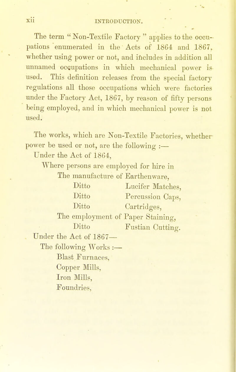 The term  Non-Textile Factory  applies to the occu- patious emunerated in the Acts of 1864 and 1867, whether using power or not, and includes in addition all unnamed ocQupations in which mechanical power is used. This definition releases from the special factory regulations all those occupations which were factories under the Factory Act, 1867, by reason of fifty persons being employed, and in which mechanical power is not used. The works, which are Non-Textile Factories, whether power be used or not, are the following :— Under the Act of 1864, Where persons are employed for hire in The manufacture of Earthenware, Ditto Lucifer Matches, Ditto Percussion Caps, Ditto Cartridges, The emplopnent of Paper Staining, Ditto Fustian Cutting. Under the Act of 1867— The foUowino; Works :— Blast Furnaces, Copper Mills, Iron Mills, Foundries,