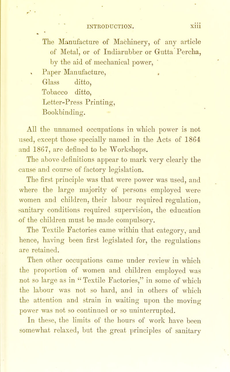 INTRODUCTION. Xlll The Munufaeture of Machinery, of any article of Metal, or of Indiarubber or Gutta Percha, by the aid of mechanical power, Paper Manufacture, , Glass ditto, Tobacco ditto, Letter-Press Printing, Bookbinding. All the unnamed occupations in which power is not used, except those specially named in the Acts of 1864 and 1867, are defined to be Workshops. The above definitions appear to mark very clearly the cause and course of factory legislation. The first principle was that were power was used, and where the large majority of persons employed were women and children, their labour required regulation, ^sanitary conditions required supervision, the education of the children must be made compulsory. The Textile Factories came within that category, and hence, having been first legislated for, the regulations are retained. Then other occupations came under review in which the proportion of women and children employed was not so large as in  Textile Factories, in some of which the labour was not so hard, and in others of vvhicli the attention and strain in waiting upon the moving power was not so continued or so uninterrupted. In these, the limits of the hours of work have been somewhat relaxed, but the great principles of sanitary